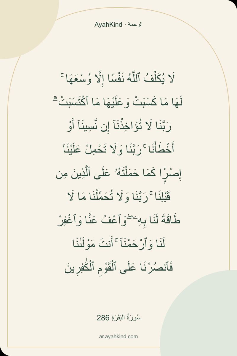 لَا يُكَلِّفُ ٱللَّهُ نَفْسًا إِلَّا وُسْعَهَا ۚ لَهَا مَا كَسَبَتْ وَعَلَيْهَا مَا ٱكْتَسَبَتْ ۗ رَبَّنَا لَا تُؤَاخِذْنَآ إِن نَّسِينَآ أَوْ أَخْطَأْنَا ۚ رَبَّنَا وَلَا تَحْمِلْ عَلَيْنَآ إِصْرًۭا كَمَا حَمَلْتَهُۥ عَلَى ٱلَّذِينَ مِن قَبْلِنَا ۚ رَبَّنَا وَلَا تُحَمِّلْنَا مَا لَا طَاقَةَ لَنَا بِهِۦ ۖ وَٱعْفُ عَنَّا وَٱغْفِرْ لَنَا وَٱرْحَمْنَآ ۚ أَنتَ مَوْلَىٰنَا فَٱنصُرْنَا عَلَى ٱلْقَوْمِ ٱلْكَٰفِرِينَ — سُورَةُ البَقَرَةِ 286