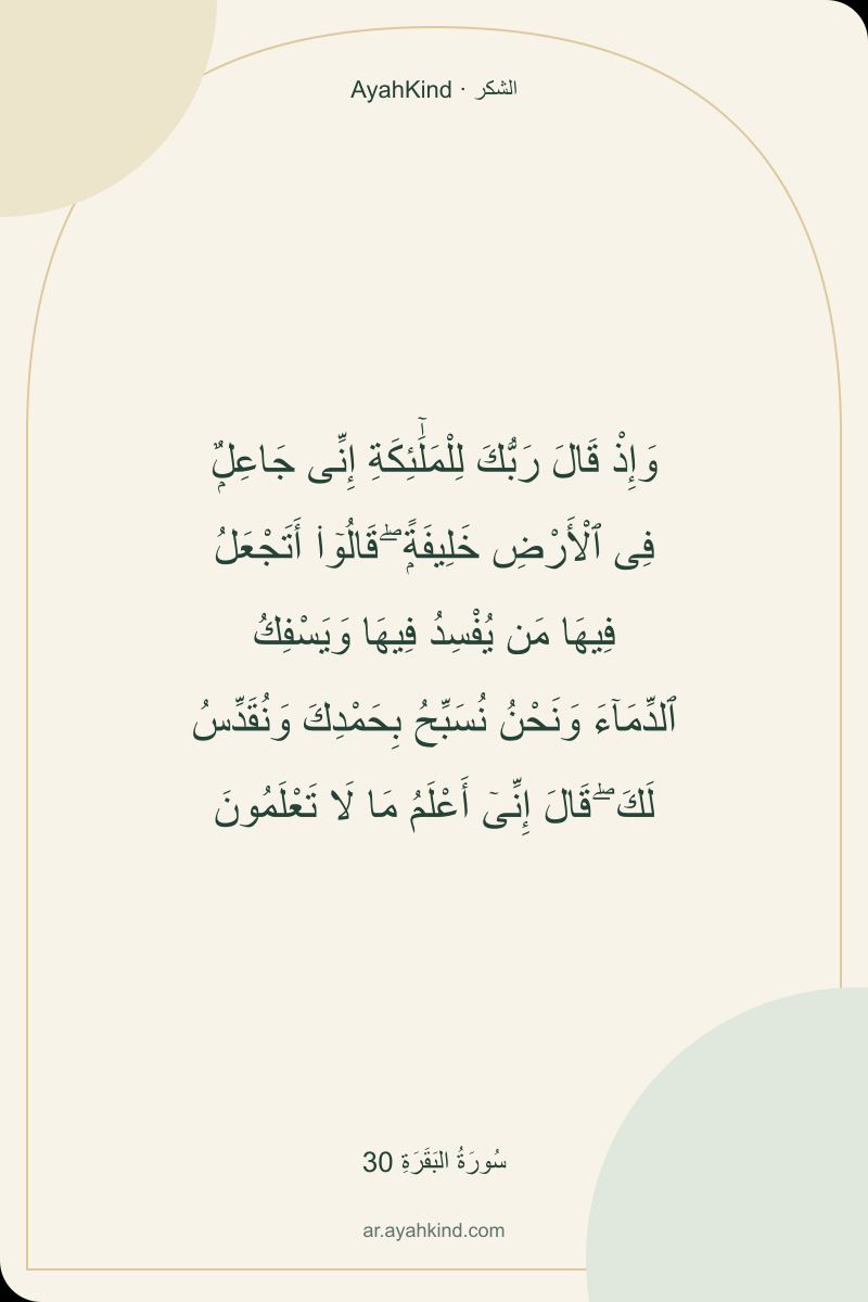وَإِذْ قَالَ رَبُّكَ لِلْمَلَٰٓئِكَةِ إِنِّى جَاعِلٌۭ فِى ٱلْأَرْضِ خَلِيفَةًۭ ۖ قَالُوٓا۟ أَتَجْعَلُ فِيهَا مَن يُفْسِدُ فِيهَا وَيَسْفِكُ ٱلدِّمَآءَ وَنَحْنُ نُسَبِّحُ بِحَمْدِكَ وَنُقَدِّسُ لَكَ ۖ قَالَ إِنِّىٓ أَعْلَمُ مَا لَا تَعْلَمُونَ — سُورَةُ البَقَرَةِ 30