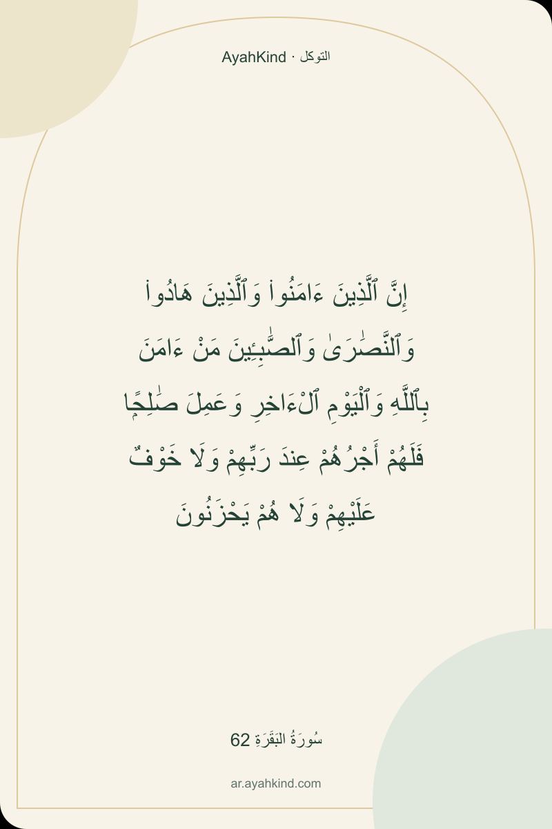 إِنَّ ٱلَّذِينَ ءَامَنُوا۟ وَٱلَّذِينَ هَادُوا۟ وَٱلنَّصَٰرَىٰ وَٱلصَّٰبِـِٔينَ مَنْ ءَامَنَ بِٱللَّهِ وَٱلْيَوْمِ ٱلْءَاخِرِ وَعَمِلَ صَٰلِحًۭا فَلَهُمْ أَجْرُهُمْ عِندَ رَبِّهِمْ وَلَا خَوْفٌ عَلَيْهِمْ وَلَا هُمْ يَحْزَنُونَ — سُورَةُ البَقَرَةِ 62