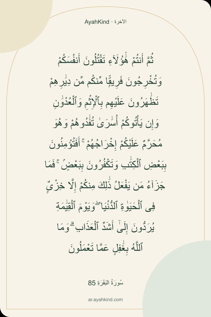 ثُمَّ أَنتُمْ هَٰٓؤُلَآءِ تَقْتُلُونَ أَنفُسَكُمْ وَتُخْرِجُونَ فَرِيقًۭا مِّنكُم مِّن دِيَٰرِهِمْ تَظَٰهَرُونَ عَلَيْهِم بِٱلْإِثْمِ وَٱلْعُدْوَٰنِ وَإِن يَأْتُوكُمْ أُسَٰرَىٰ تُفَٰدُوهُمْ وَهُوَ مُحَرَّمٌ عَلَيْكُمْ إِخْرَاجُهُمْ ۚ أَفَتُؤْمِنُونَ بِبَعْضِ ٱلْكِتَٰبِ وَتَكْفُرُونَ بِبَعْضٍۢ ۚ فَمَا جَزَآءُ مَن يَفْعَلُ ذَٰلِكَ مِنكُمْ إِلَّا خِزْىٌۭ فِى ٱلْحَيَوٰةِ ٱلدُّنْيَا ۖ وَيَوْمَ ٱلْقِيَٰمَةِ يُرَدُّونَ إِلَىٰٓ أَشَدِّ ٱلْعَذَابِ ۗ وَمَا ٱللَّهُ بِغَٰفِلٍ عَمَّا تَعْمَلُونَ — سُورَةُ البَقَرَةِ 85