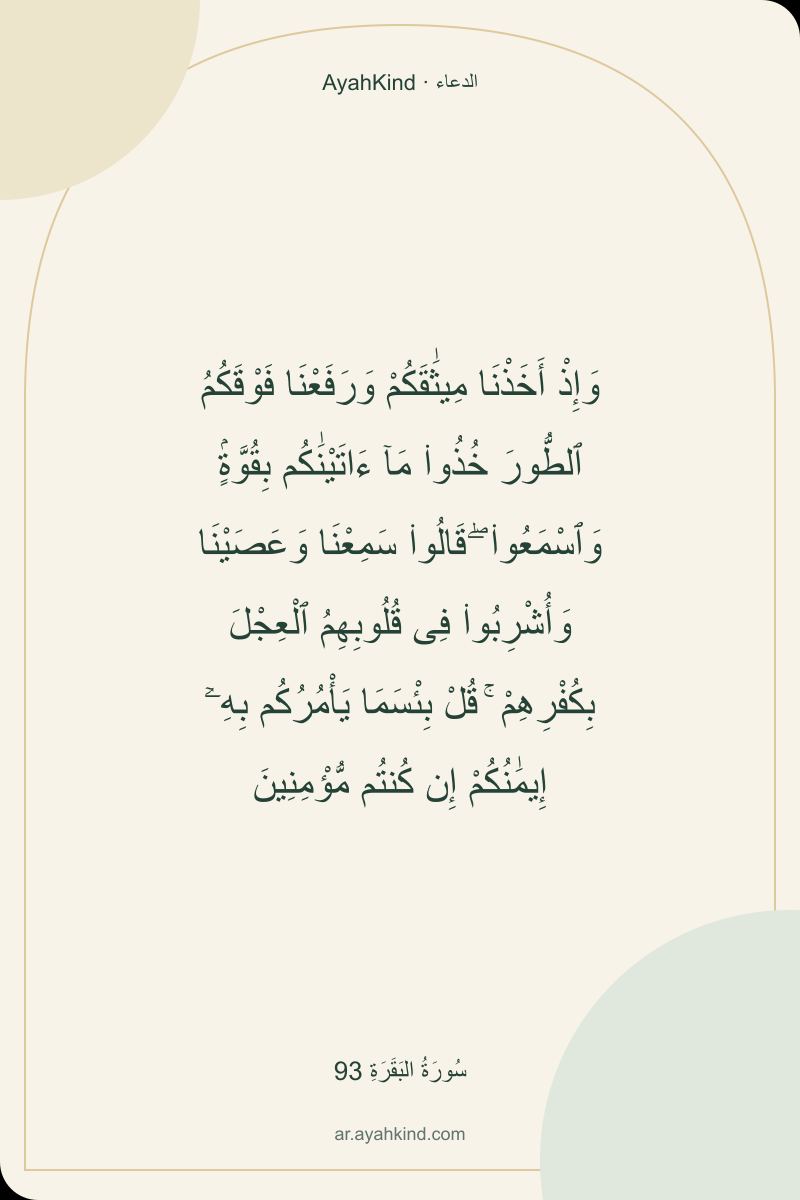 وَإِذْ أَخَذْنَا مِيثَٰقَكُمْ وَرَفَعْنَا فَوْقَكُمُ ٱلطُّورَ خُذُوا۟ مَآ ءَاتَيْنَٰكُم بِقُوَّةٍۢ وَٱسْمَعُوا۟ ۖ قَالُوا۟ سَمِعْنَا وَعَصَيْنَا وَأُشْرِبُوا۟ فِى قُلُوبِهِمُ ٱلْعِجْلَ بِكُفْرِهِمْ ۚ قُلْ بِئْسَمَا يَأْمُرُكُم بِهِۦٓ إِيمَٰنُكُمْ إِن كُنتُم مُّؤْمِنِينَ — سُورَةُ البَقَرَةِ 93