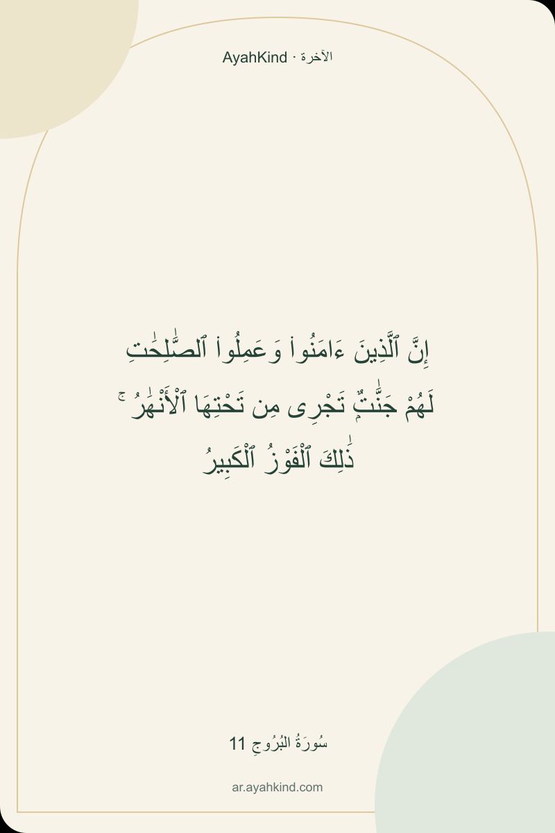 إِنَّ ٱلَّذِينَ ءَامَنُوا۟ وَعَمِلُوا۟ ٱلصَّٰلِحَٰتِ لَهُمْ جَنَّٰتٌۭ تَجْرِى مِن تَحْتِهَا ٱلْأَنْهَٰرُ ۚ ذَٰلِكَ ٱلْفَوْزُ ٱلْكَبِيرُ — سُورَةُ البُرُوجِ 11