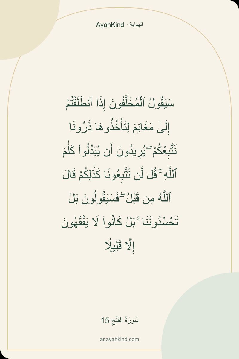 سَيَقُولُ ٱلْمُخَلَّفُونَ إِذَا ٱنطَلَقْتُمْ إِلَىٰ مَغَانِمَ لِتَأْخُذُوهَا ذَرُونَا نَتَّبِعْكُمْ ۖ يُرِيدُونَ أَن يُبَدِّلُوا۟ كَلَٰمَ ٱللَّهِ ۚ قُل لَّن تَتَّبِعُونَا كَذَٰلِكُمْ قَالَ ٱللَّهُ مِن قَبْلُ ۖ فَسَيَقُولُونَ بَلْ تَحْسُدُونَنَا ۚ بَلْ كَانُوا۟ لَا يَفْقَهُونَ إِلَّا قَلِيلًۭا — سُورَةُ الفَتۡحِ 15