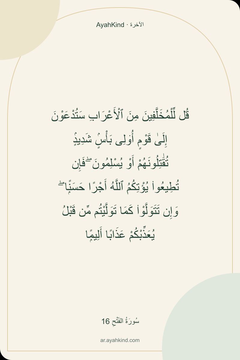 قُل لِّلْمُخَلَّفِينَ مِنَ ٱلْأَعْرَابِ سَتُدْعَوْنَ إِلَىٰ قَوْمٍ أُو۟لِى بَأْسٍۢ شَدِيدٍۢ تُقَٰتِلُونَهُمْ أَوْ يُسْلِمُونَ ۖ فَإِن تُطِيعُوا۟ يُؤْتِكُمُ ٱللَّهُ أَجْرًا حَسَنًۭا ۖ وَإِن تَتَوَلَّوْا۟ كَمَا تَوَلَّيْتُم مِّن قَبْلُ يُعَذِّبْكُمْ عَذَابًا أَلِيمًۭا — سُورَةُ الفَتۡحِ 16