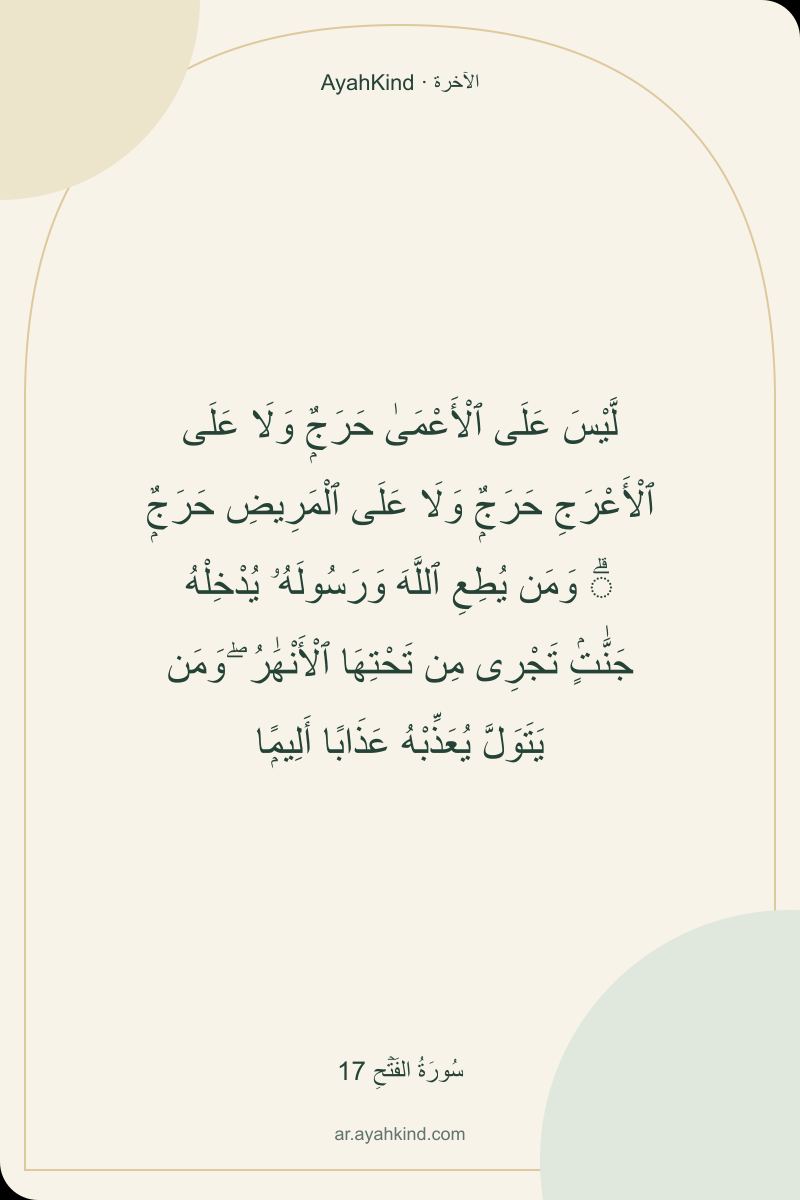 لَّيْسَ عَلَى ٱلْأَعْمَىٰ حَرَجٌۭ وَلَا عَلَى ٱلْأَعْرَجِ حَرَجٌۭ وَلَا عَلَى ٱلْمَرِيضِ حَرَجٌۭ ۗ وَمَن يُطِعِ ٱللَّهَ وَرَسُولَهُۥ يُدْخِلْهُ جَنَّٰتٍۢ تَجْرِى مِن تَحْتِهَا ٱلْأَنْهَٰرُ ۖ وَمَن يَتَوَلَّ يُعَذِّبْهُ عَذَابًا أَلِيمًۭا — سُورَةُ الفَتۡحِ 17