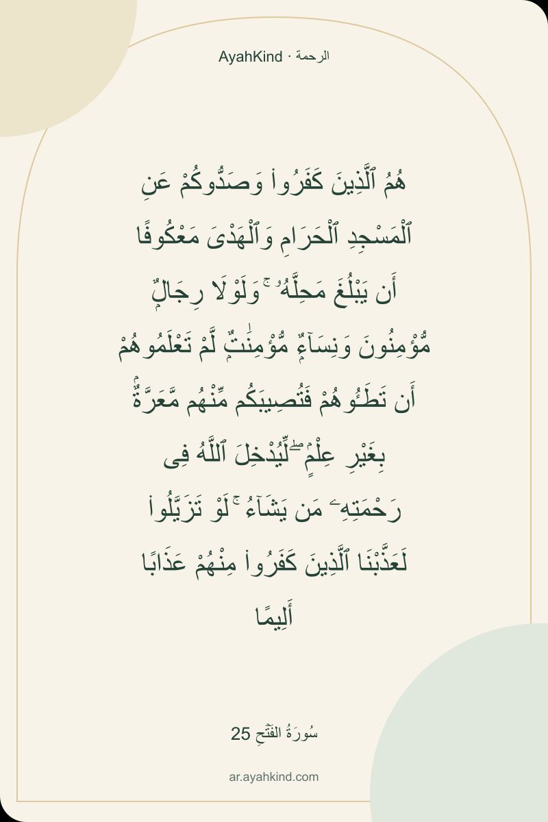 هُمُ ٱلَّذِينَ كَفَرُوا۟ وَصَدُّوكُمْ عَنِ ٱلْمَسْجِدِ ٱلْحَرَامِ وَٱلْهَدْىَ مَعْكُوفًا أَن يَبْلُغَ مَحِلَّهُۥ ۚ وَلَوْلَا رِجَالٌۭ مُّؤْمِنُونَ وَنِسَآءٌۭ مُّؤْمِنَٰتٌۭ لَّمْ تَعْلَمُوهُمْ أَن تَطَـُٔوهُمْ فَتُصِيبَكُم مِّنْهُم مَّعَرَّةٌۢ بِغَيْرِ عِلْمٍۢ ۖ لِّيُدْخِلَ ٱللَّهُ فِى رَحْمَتِهِۦ مَن يَشَآءُ ۚ لَوْ تَزَيَّلُوا۟ لَعَذَّبْنَا ٱلَّذِينَ كَفَرُوا۟ مِنْهُمْ عَذَابًا أَلِيمًا — سُورَةُ الفَتۡحِ 25