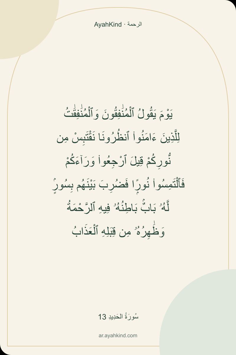 يَوْمَ يَقُولُ ٱلْمُنَٰفِقُونَ وَٱلْمُنَٰفِقَٰتُ لِلَّذِينَ ءَامَنُوا۟ ٱنظُرُونَا نَقْتَبِسْ مِن نُّورِكُمْ قِيلَ ٱرْجِعُوا۟ وَرَآءَكُمْ فَٱلْتَمِسُوا۟ نُورًۭا فَضُرِبَ بَيْنَهُم بِسُورٍۢ لَّهُۥ بَابٌۢ بَاطِنُهُۥ فِيهِ ٱلرَّحْمَةُ وَظَٰهِرُهُۥ مِن قِبَلِهِ ٱلْعَذَابُ — سُورَةُ الحَدِيدِ 13