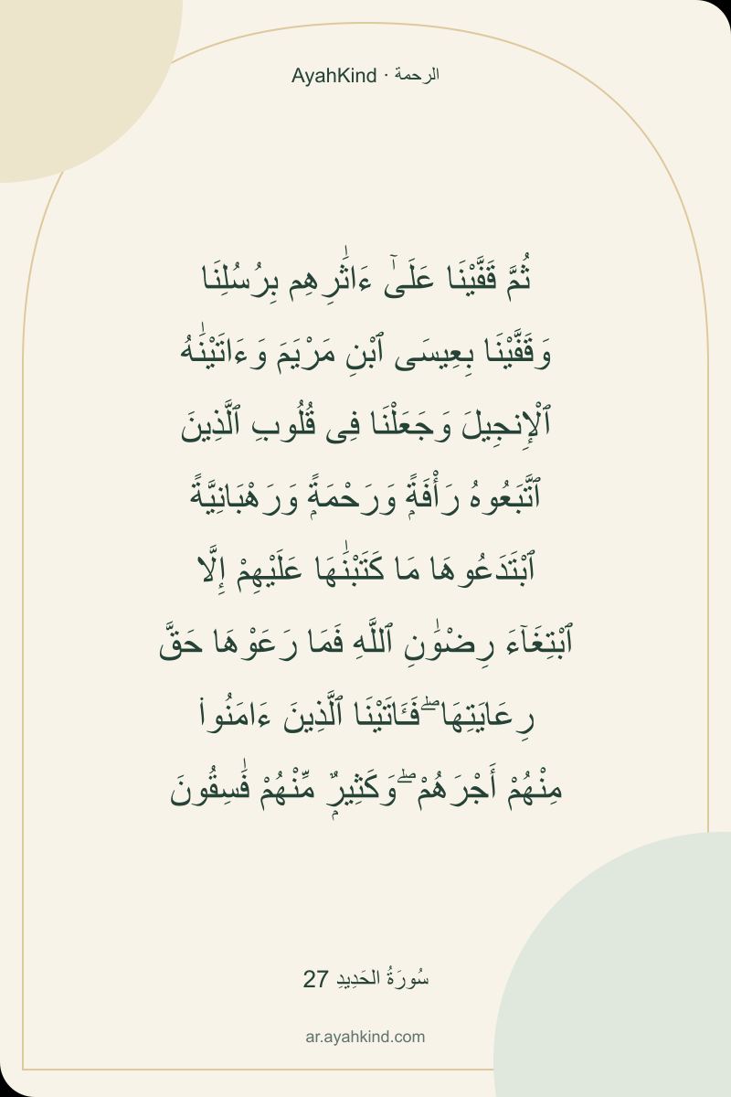 ثُمَّ قَفَّيْنَا عَلَىٰٓ ءَاثَٰرِهِم بِرُسُلِنَا وَقَفَّيْنَا بِعِيسَى ٱبْنِ مَرْيَمَ وَءَاتَيْنَٰهُ ٱلْإِنجِيلَ وَجَعَلْنَا فِى قُلُوبِ ٱلَّذِينَ ٱتَّبَعُوهُ رَأْفَةًۭ وَرَحْمَةًۭ وَرَهْبَانِيَّةً ٱبْتَدَعُوهَا مَا كَتَبْنَٰهَا عَلَيْهِمْ إِلَّا ٱبْتِغَآءَ رِضْوَٰنِ ٱللَّهِ فَمَا رَعَوْهَا حَقَّ رِعَايَتِهَا ۖ فَـَٔاتَيْنَا ٱلَّذِينَ ءَامَنُوا۟ مِنْهُمْ أَجْرَهُمْ ۖ وَكَثِيرٌۭ مِّنْهُمْ فَٰسِقُونَ — سُورَةُ الحَدِيدِ 27
