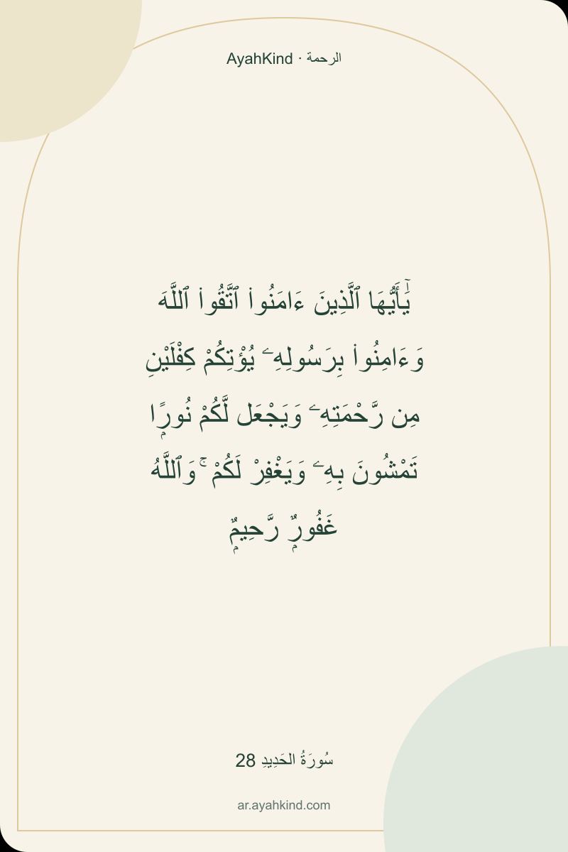 يَٰٓأَيُّهَا ٱلَّذِينَ ءَامَنُوا۟ ٱتَّقُوا۟ ٱللَّهَ وَءَامِنُوا۟ بِرَسُولِهِۦ يُؤْتِكُمْ كِفْلَيْنِ مِن رَّحْمَتِهِۦ وَيَجْعَل لَّكُمْ نُورًۭا تَمْشُونَ بِهِۦ وَيَغْفِرْ لَكُمْ ۚ وَٱللَّهُ غَفُورٌۭ رَّحِيمٌۭ — سُورَةُ الحَدِيدِ 28