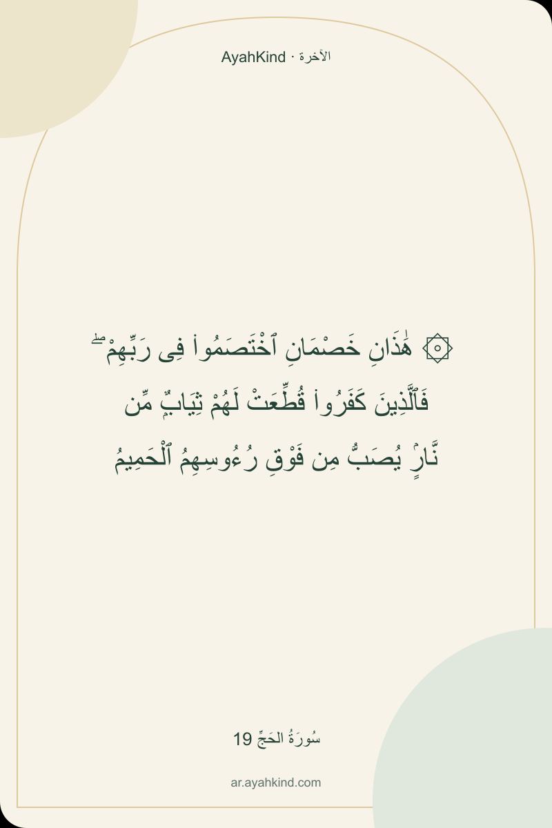 ۞ هَٰذَانِ خَصْمَانِ ٱخْتَصَمُوا۟ فِى رَبِّهِمْ ۖ فَٱلَّذِينَ كَفَرُوا۟ قُطِّعَتْ لَهُمْ ثِيَابٌۭ مِّن نَّارٍۢ يُصَبُّ مِن فَوْقِ رُءُوسِهِمُ ٱلْحَمِيمُ — سُورَةُ الحَجِّ 19
