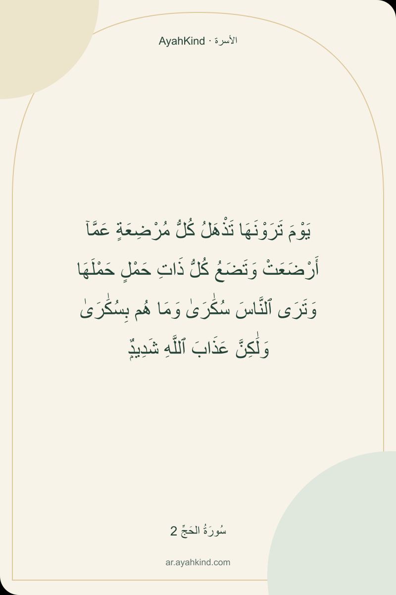 يَوْمَ تَرَوْنَهَا تَذْهَلُ كُلُّ مُرْضِعَةٍ عَمَّآ أَرْضَعَتْ وَتَضَعُ كُلُّ ذَاتِ حَمْلٍ حَمْلَهَا وَتَرَى ٱلنَّاسَ سُكَٰرَىٰ وَمَا هُم بِسُكَٰرَىٰ وَلَٰكِنَّ عَذَابَ ٱللَّهِ شَدِيدٌۭ — سُورَةُ الحَجِّ 2