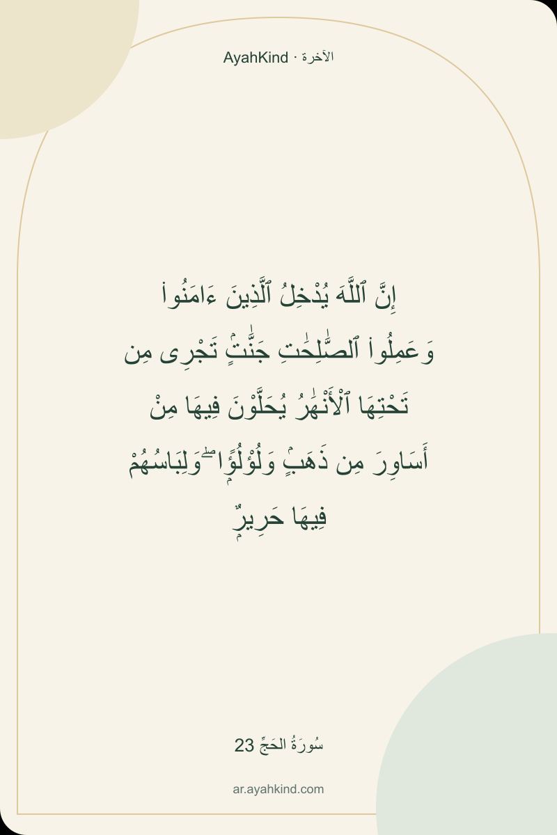 إِنَّ ٱللَّهَ يُدْخِلُ ٱلَّذِينَ ءَامَنُوا۟ وَعَمِلُوا۟ ٱلصَّٰلِحَٰتِ جَنَّٰتٍۢ تَجْرِى مِن تَحْتِهَا ٱلْأَنْهَٰرُ يُحَلَّوْنَ فِيهَا مِنْ أَسَاوِرَ مِن ذَهَبٍۢ وَلُؤْلُؤًۭا ۖ وَلِبَاسُهُمْ فِيهَا حَرِيرٌۭ — سُورَةُ الحَجِّ 23