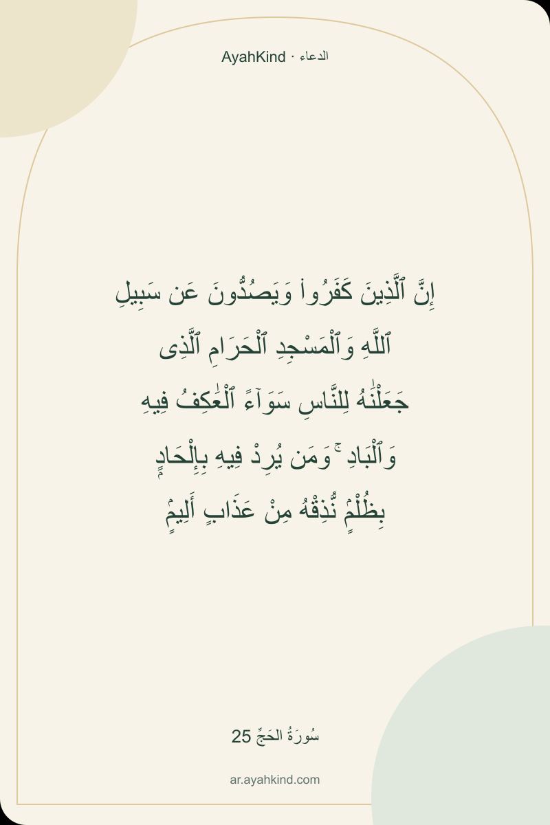 إِنَّ ٱلَّذِينَ كَفَرُوا۟ وَيَصُدُّونَ عَن سَبِيلِ ٱللَّهِ وَٱلْمَسْجِدِ ٱلْحَرَامِ ٱلَّذِى جَعَلْنَٰهُ لِلنَّاسِ سَوَآءً ٱلْعَٰكِفُ فِيهِ وَٱلْبَادِ ۚ وَمَن يُرِدْ فِيهِ بِإِلْحَادٍۭ بِظُلْمٍۢ نُّذِقْهُ مِنْ عَذَابٍ أَلِيمٍۢ — سُورَةُ الحَجِّ 25