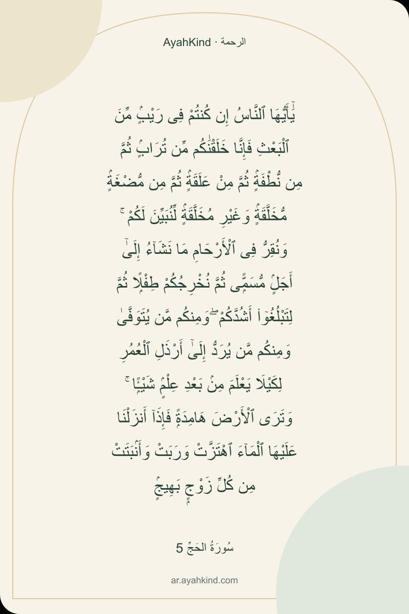 يَٰٓأَيُّهَا ٱلنَّاسُ إِن كُنتُمْ فِى رَيْبٍۢ مِّنَ ٱلْبَعْثِ فَإِنَّا خَلَقْنَٰكُم مِّن تُرَابٍۢ ثُمَّ مِن نُّطْفَةٍۢ ثُمَّ مِنْ عَلَقَةٍۢ ثُمَّ مِن مُّضْغَةٍۢ مُّخَلَّقَةٍۢ وَغَيْرِ مُخَلَّقَةٍۢ لِّنُبَيِّنَ لَكُمْ ۚ وَنُقِرُّ فِى ٱلْأَرْحَامِ مَا نَشَآءُ إِلَىٰٓ أَجَلٍۢ مُّسَمًّۭى ثُمَّ نُخْرِجُكُمْ طِفْلًۭا ثُمَّ لِتَبْلُغُوٓا۟ أَشُدَّكُمْ ۖ وَمِنكُم مَّن يُتَوَفَّىٰ وَمِنكُم مَّن يُرَدُّ إِلَىٰٓ أَرْذَلِ ٱلْعُمُرِ لِكَيْلَا يَعْلَمَ مِنۢ بَعْدِ عِلْمٍۢ شَيْـًۭٔا ۚ وَتَرَى ٱلْأَرْضَ هَامِدَةًۭ فَإِذَآ أَنزَلْنَا عَلَيْهَا ٱلْمَآءَ ٱهْتَزَّتْ وَرَبَتْ وَأَنۢبَتَتْ مِن كُلِّ زَوْجٍۭ بَهِيجٍۢ — سُورَةُ الحَجِّ 5