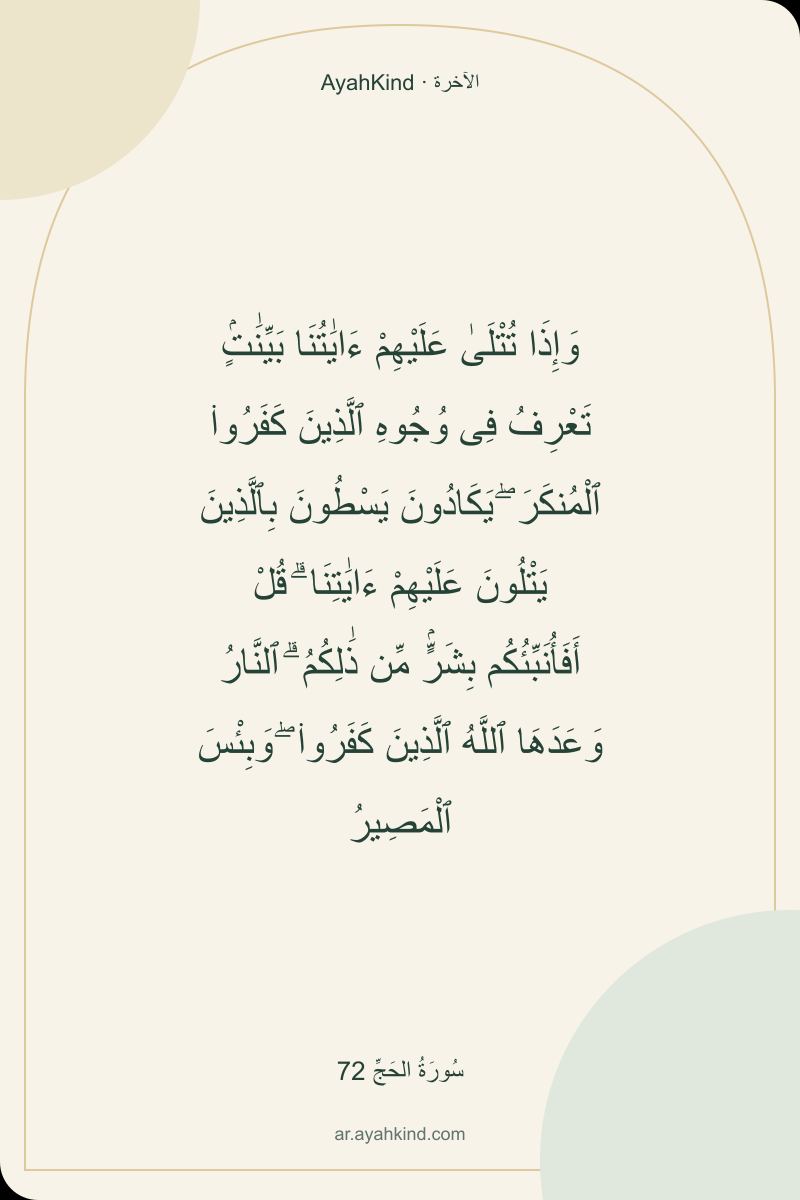 وَإِذَا تُتْلَىٰ عَلَيْهِمْ ءَايَٰتُنَا بَيِّنَٰتٍۢ تَعْرِفُ فِى وُجُوهِ ٱلَّذِينَ كَفَرُوا۟ ٱلْمُنكَرَ ۖ يَكَادُونَ يَسْطُونَ بِٱلَّذِينَ يَتْلُونَ عَلَيْهِمْ ءَايَٰتِنَا ۗ قُلْ أَفَأُنَبِّئُكُم بِشَرٍّۢ مِّن ذَٰلِكُمُ ۗ ٱلنَّارُ وَعَدَهَا ٱللَّهُ ٱلَّذِينَ كَفَرُوا۟ ۖ وَبِئْسَ ٱلْمَصِيرُ — سُورَةُ الحَجِّ 72