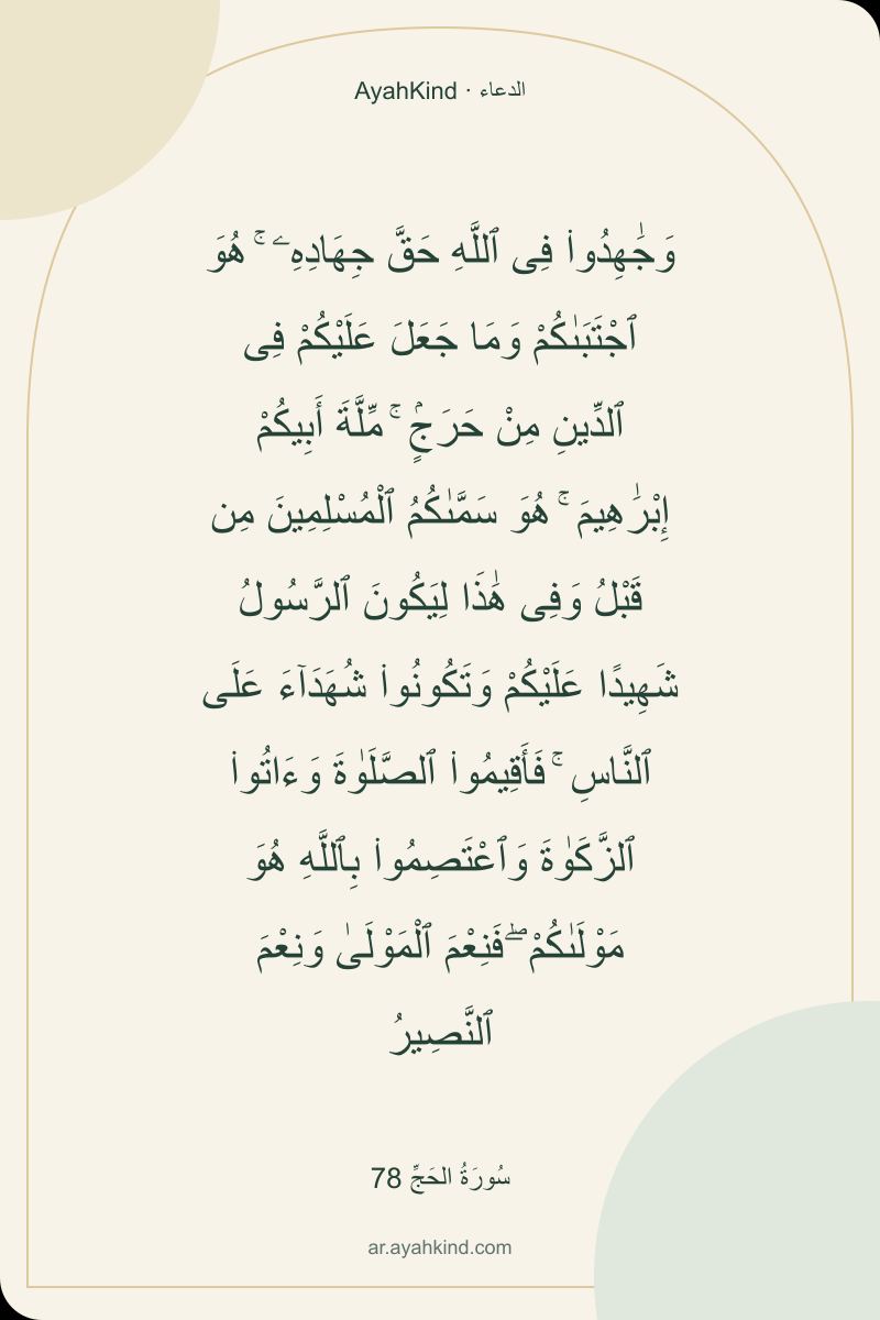 وَجَٰهِدُوا۟ فِى ٱللَّهِ حَقَّ جِهَادِهِۦ ۚ هُوَ ٱجْتَبَىٰكُمْ وَمَا جَعَلَ عَلَيْكُمْ فِى ٱلدِّينِ مِنْ حَرَجٍۢ ۚ مِّلَّةَ أَبِيكُمْ إِبْرَٰهِيمَ ۚ هُوَ سَمَّىٰكُمُ ٱلْمُسْلِمِينَ مِن قَبْلُ وَفِى هَٰذَا لِيَكُونَ ٱلرَّسُولُ شَهِيدًا عَلَيْكُمْ وَتَكُونُوا۟ شُهَدَآءَ عَلَى ٱلنَّاسِ ۚ فَأَقِيمُوا۟ ٱلصَّلَوٰةَ وَءَاتُوا۟ ٱلزَّكَوٰةَ وَٱعْتَصِمُوا۟ بِٱللَّهِ هُوَ مَوْلَىٰكُمْ ۖ فَنِعْمَ ٱلْمَوْلَىٰ وَنِعْمَ ٱلنَّصِيرُ — سُورَةُ الحَجِّ 78