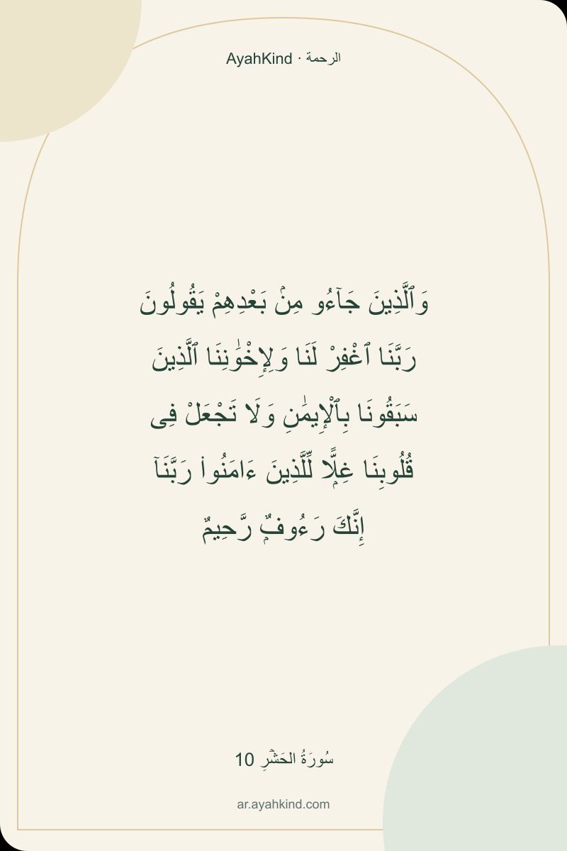 وَٱلَّذِينَ جَآءُو مِنۢ بَعْدِهِمْ يَقُولُونَ رَبَّنَا ٱغْفِرْ لَنَا وَلِإِخْوَٰنِنَا ٱلَّذِينَ سَبَقُونَا بِٱلْإِيمَٰنِ وَلَا تَجْعَلْ فِى قُلُوبِنَا غِلًّۭا لِّلَّذِينَ ءَامَنُوا۟ رَبَّنَآ إِنَّكَ رَءُوفٌۭ رَّحِيمٌ — سُورَةُ الحَشۡرِ 10