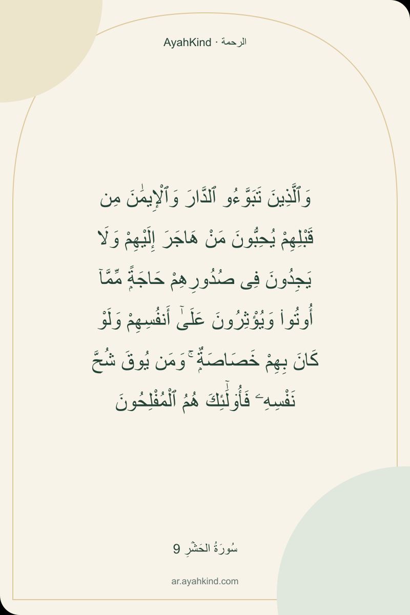 وَٱلَّذِينَ تَبَوَّءُو ٱلدَّارَ وَٱلْإِيمَٰنَ مِن قَبْلِهِمْ يُحِبُّونَ مَنْ هَاجَرَ إِلَيْهِمْ وَلَا يَجِدُونَ فِى صُدُورِهِمْ حَاجَةًۭ مِّمَّآ أُوتُوا۟ وَيُؤْثِرُونَ عَلَىٰٓ أَنفُسِهِمْ وَلَوْ كَانَ بِهِمْ خَصَاصَةٌۭ ۚ وَمَن يُوقَ شُحَّ نَفْسِهِۦ فَأُو۟لَٰٓئِكَ هُمُ ٱلْمُفْلِحُونَ — سُورَةُ الحَشۡرِ 9