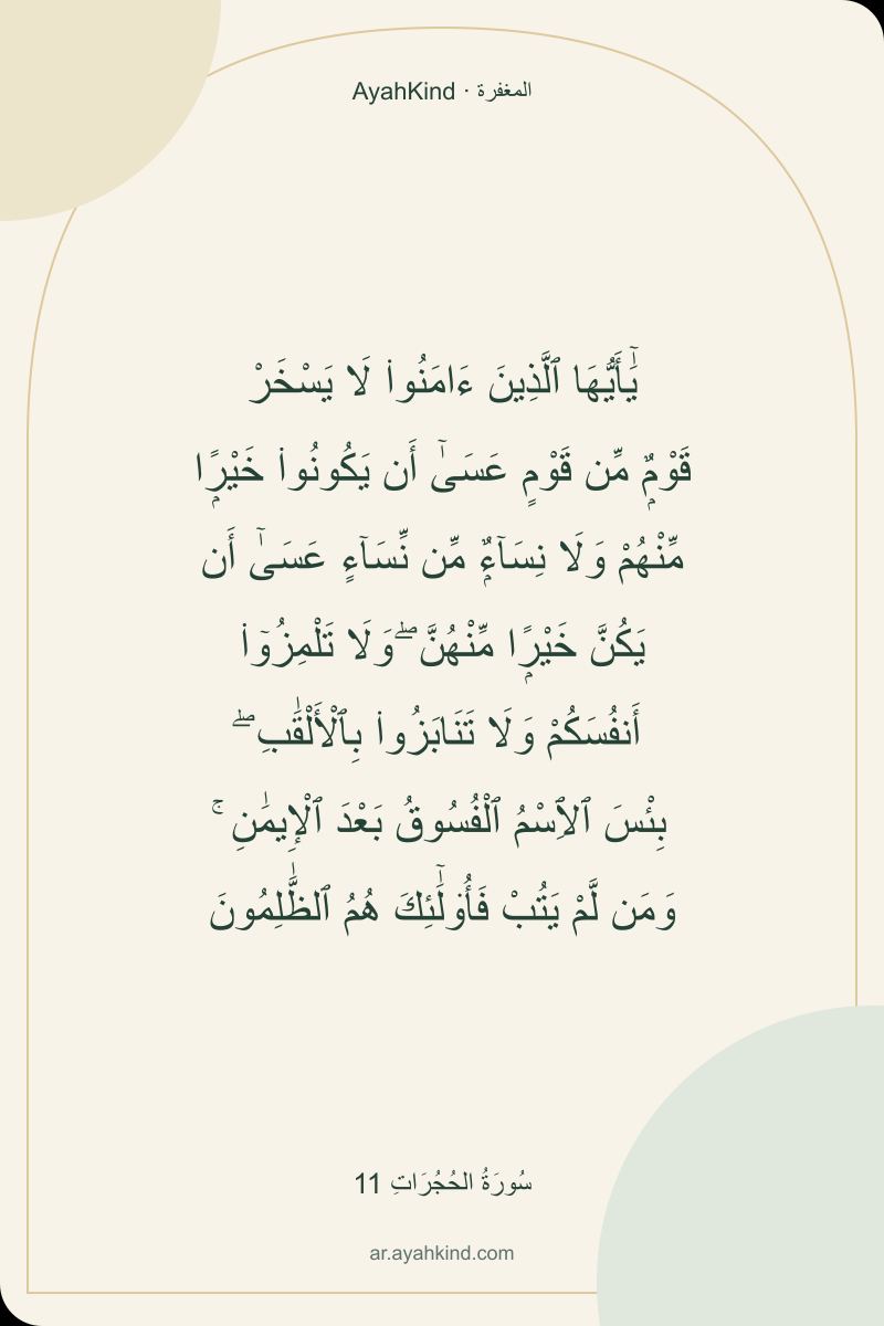 يَٰٓأَيُّهَا ٱلَّذِينَ ءَامَنُوا۟ لَا يَسْخَرْ قَوْمٌۭ مِّن قَوْمٍ عَسَىٰٓ أَن يَكُونُوا۟ خَيْرًۭا مِّنْهُمْ وَلَا نِسَآءٌۭ مِّن نِّسَآءٍ عَسَىٰٓ أَن يَكُنَّ خَيْرًۭا مِّنْهُنَّ ۖ وَلَا تَلْمِزُوٓا۟ أَنفُسَكُمْ وَلَا تَنَابَزُوا۟ بِٱلْأَلْقَٰبِ ۖ بِئْسَ ٱلِٱسْمُ ٱلْفُسُوقُ بَعْدَ ٱلْإِيمَٰنِ ۚ وَمَن لَّمْ يَتُبْ فَأُو۟لَٰٓئِكَ هُمُ ٱلظَّٰلِمُونَ — سُورَةُ الحُجُرَاتِ 11