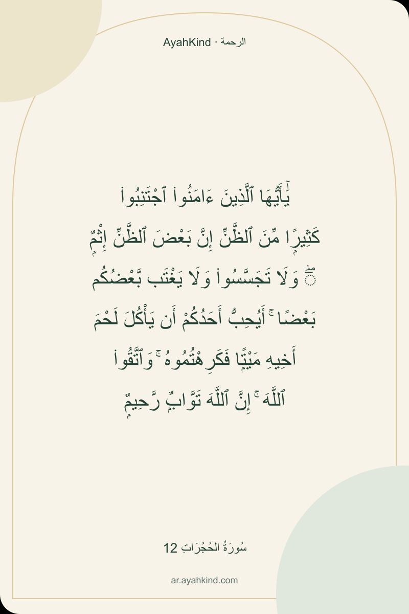 يَٰٓأَيُّهَا ٱلَّذِينَ ءَامَنُوا۟ ٱجْتَنِبُوا۟ كَثِيرًۭا مِّنَ ٱلظَّنِّ إِنَّ بَعْضَ ٱلظَّنِّ إِثْمٌۭ ۖ وَلَا تَجَسَّسُوا۟ وَلَا يَغْتَب بَّعْضُكُم بَعْضًا ۚ أَيُحِبُّ أَحَدُكُمْ أَن يَأْكُلَ لَحْمَ أَخِيهِ مَيْتًۭا فَكَرِهْتُمُوهُ ۚ وَٱتَّقُوا۟ ٱللَّهَ ۚ إِنَّ ٱللَّهَ تَوَّابٌۭ رَّحِيمٌۭ — سُورَةُ الحُجُرَاتِ 12