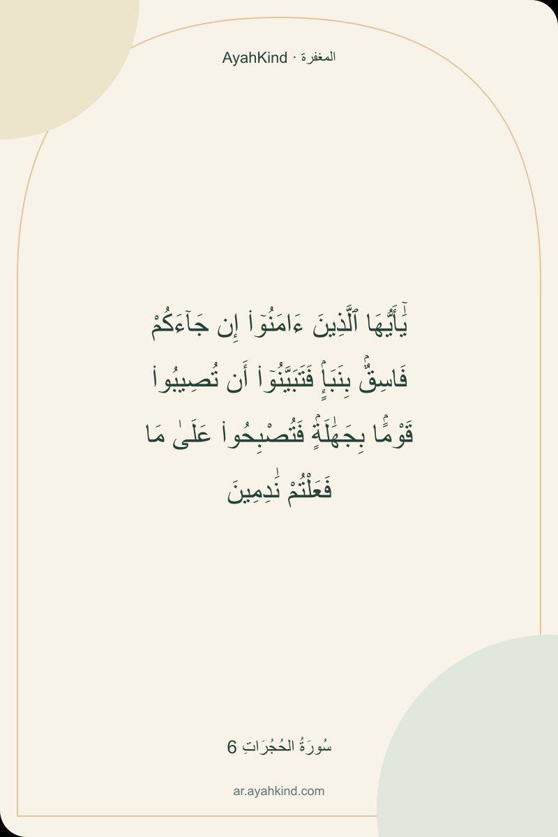 يَٰٓأَيُّهَا ٱلَّذِينَ ءَامَنُوٓا۟ إِن جَآءَكُمْ فَاسِقٌۢ بِنَبَإٍۢ فَتَبَيَّنُوٓا۟ أَن تُصِيبُوا۟ قَوْمًۢا بِجَهَٰلَةٍۢ فَتُصْبِحُوا۟ عَلَىٰ مَا فَعَلْتُمْ نَٰدِمِينَ — سُورَةُ الحُجُرَاتِ 6