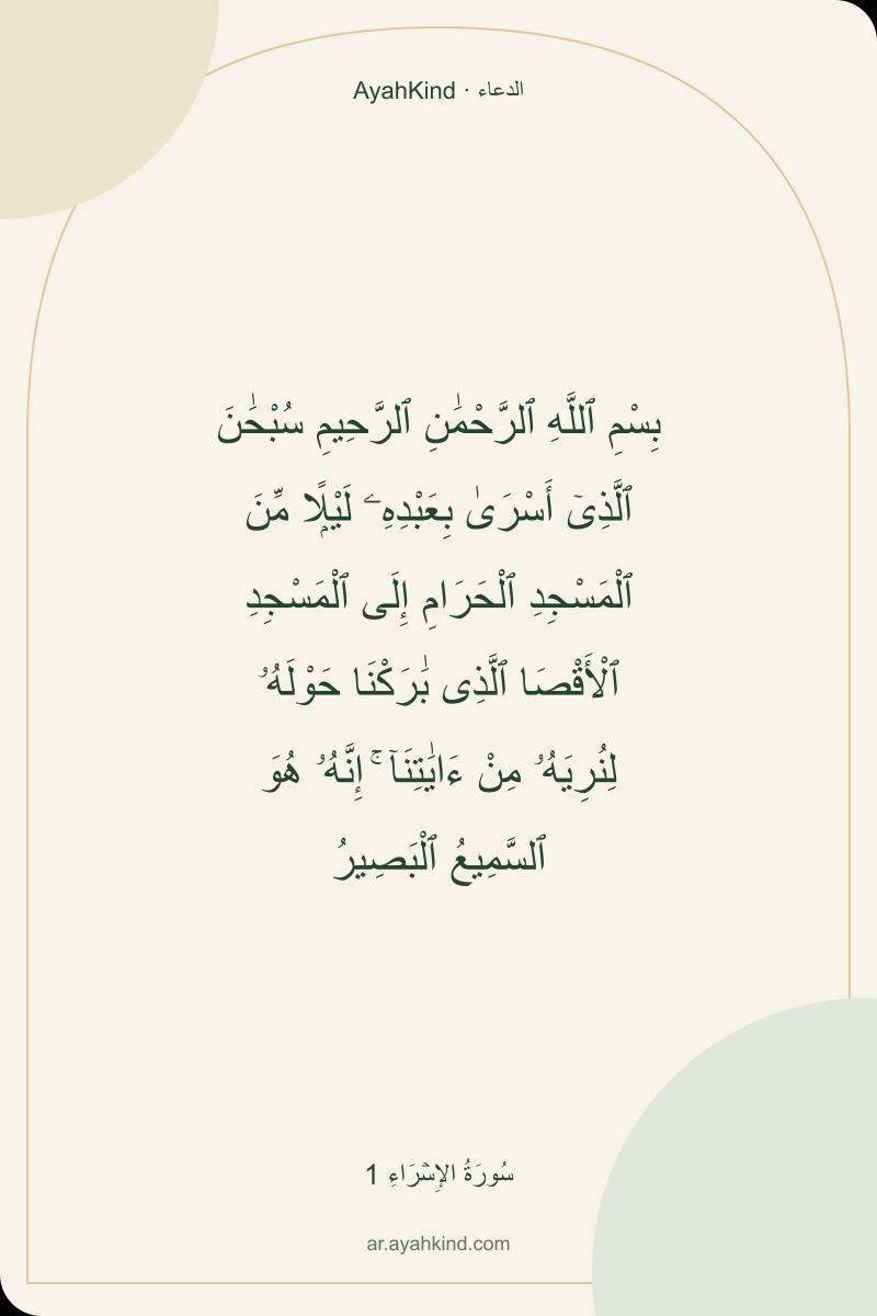 بِسْمِ ٱللَّهِ ٱلرَّحْمَٰنِ ٱلرَّحِيمِ سُبْحَٰنَ ٱلَّذِىٓ أَسْرَىٰ بِعَبْدِهِۦ لَيْلًۭا مِّنَ ٱلْمَسْجِدِ ٱلْحَرَامِ إِلَى ٱلْمَسْجِدِ ٱلْأَقْصَا ٱلَّذِى بَٰرَكْنَا حَوْلَهُۥ لِنُرِيَهُۥ مِنْ ءَايَٰتِنَآ ۚ إِنَّهُۥ هُوَ ٱلسَّمِيعُ ٱلْبَصِيرُ — سُورَةُ الإِسۡرَاءِ 1