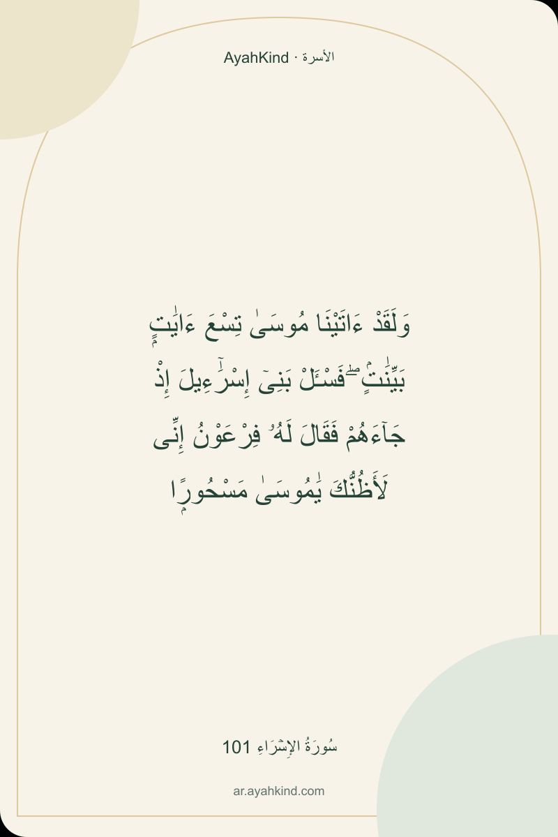 وَلَقَدْ ءَاتَيْنَا مُوسَىٰ تِسْعَ ءَايَٰتٍۭ بَيِّنَٰتٍۢ ۖ فَسْـَٔلْ بَنِىٓ إِسْرَٰٓءِيلَ إِذْ جَآءَهُمْ فَقَالَ لَهُۥ فِرْعَوْنُ إِنِّى لَأَظُنُّكَ يَٰمُوسَىٰ مَسْحُورًۭا — سُورَةُ الإِسۡرَاءِ 101