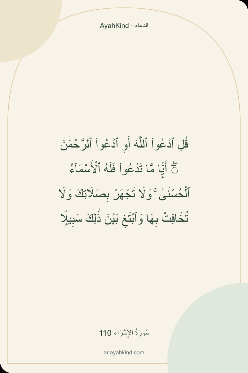 قُلِ ٱدْعُوا۟ ٱللَّهَ أَوِ ٱدْعُوا۟ ٱلرَّحْمَٰنَ ۖ أَيًّۭا مَّا تَدْعُوا۟ فَلَهُ ٱلْأَسْمَآءُ ٱلْحُسْنَىٰ ۚ وَلَا تَجْهَرْ بِصَلَاتِكَ وَلَا تُخَافِتْ بِهَا وَٱبْتَغِ بَيْنَ ذَٰلِكَ سَبِيلًۭا — سُورَةُ الإِسۡرَاءِ 110