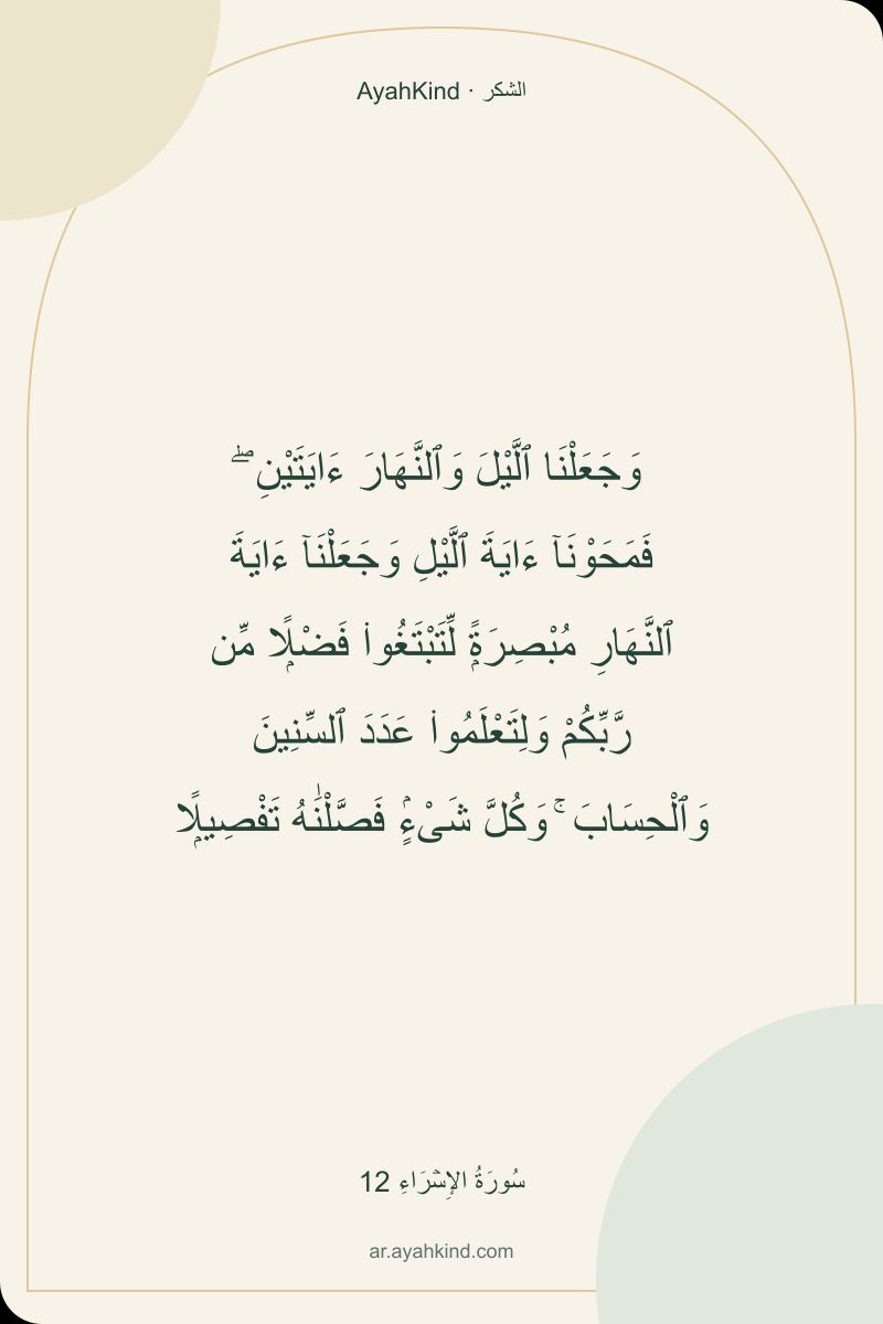 وَجَعَلْنَا ٱلَّيْلَ وَٱلنَّهَارَ ءَايَتَيْنِ ۖ فَمَحَوْنَآ ءَايَةَ ٱلَّيْلِ وَجَعَلْنَآ ءَايَةَ ٱلنَّهَارِ مُبْصِرَةًۭ لِّتَبْتَغُوا۟ فَضْلًۭا مِّن رَّبِّكُمْ وَلِتَعْلَمُوا۟ عَدَدَ ٱلسِّنِينَ وَٱلْحِسَابَ ۚ وَكُلَّ شَىْءٍۢ فَصَّلْنَٰهُ تَفْصِيلًۭا — سُورَةُ الإِسۡرَاءِ 12
