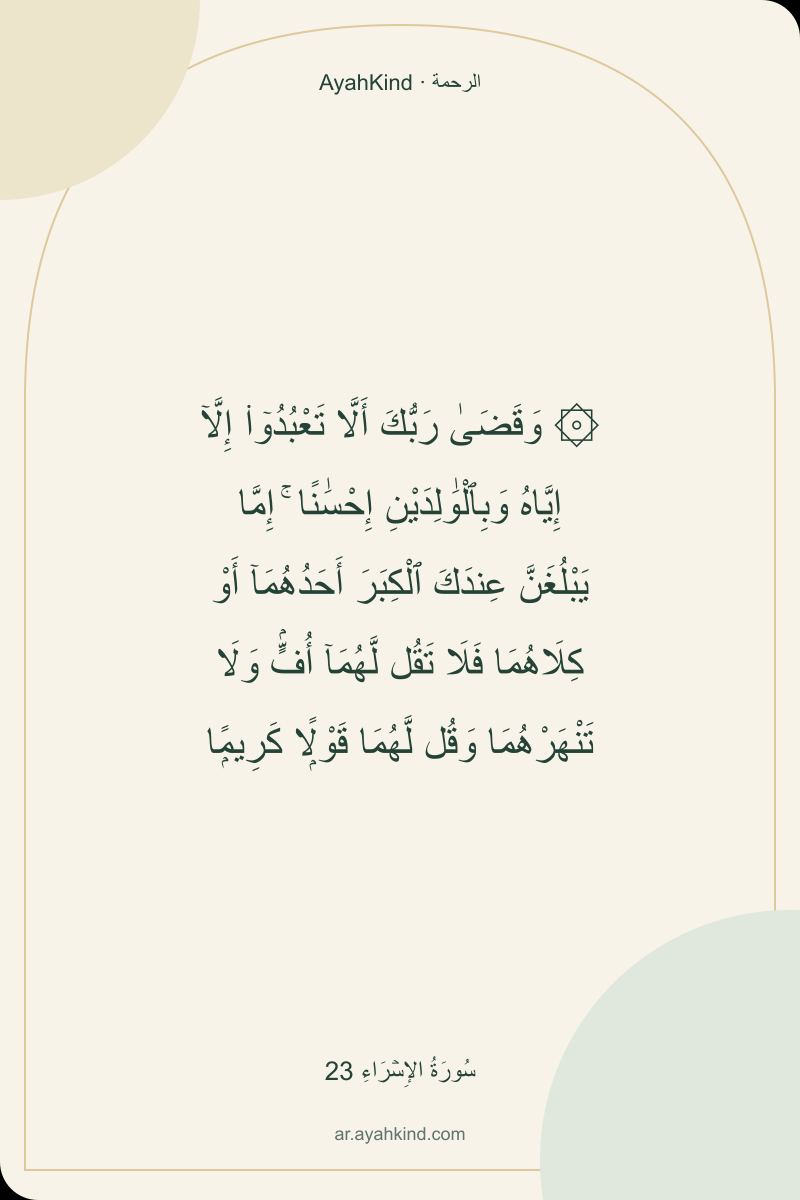 ۞ وَقَضَىٰ رَبُّكَ أَلَّا تَعْبُدُوٓا۟ إِلَّآ إِيَّاهُ وَبِٱلْوَٰلِدَيْنِ إِحْسَٰنًا ۚ إِمَّا يَبْلُغَنَّ عِندَكَ ٱلْكِبَرَ أَحَدُهُمَآ أَوْ كِلَاهُمَا فَلَا تَقُل لَّهُمَآ أُفٍّۢ وَلَا تَنْهَرْهُمَا وَقُل لَّهُمَا قَوْلًۭا كَرِيمًۭا — سُورَةُ الإِسۡرَاءِ 23