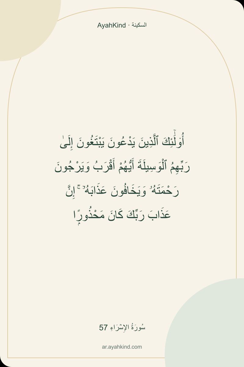 أُو۟لَٰٓئِكَ ٱلَّذِينَ يَدْعُونَ يَبْتَغُونَ إِلَىٰ رَبِّهِمُ ٱلْوَسِيلَةَ أَيُّهُمْ أَقْرَبُ وَيَرْجُونَ رَحْمَتَهُۥ وَيَخَافُونَ عَذَابَهُۥٓ ۚ إِنَّ عَذَابَ رَبِّكَ كَانَ مَحْذُورًۭا — سُورَةُ الإِسۡرَاءِ 57