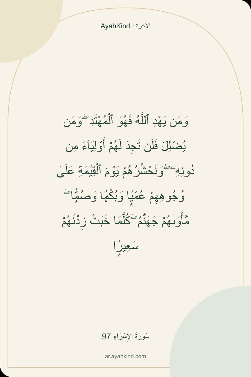 وَمَن يَهْدِ ٱللَّهُ فَهُوَ ٱلْمُهْتَدِ ۖ وَمَن يُضْلِلْ فَلَن تَجِدَ لَهُمْ أَوْلِيَآءَ مِن دُونِهِۦ ۖ وَنَحْشُرُهُمْ يَوْمَ ٱلْقِيَٰمَةِ عَلَىٰ وُجُوهِهِمْ عُمْيًۭا وَبُكْمًۭا وَصُمًّۭا ۖ مَّأْوَىٰهُمْ جَهَنَّمُ ۖ كُلَّمَا خَبَتْ زِدْنَٰهُمْ سَعِيرًۭا — سُورَةُ الإِسۡرَاءِ 97