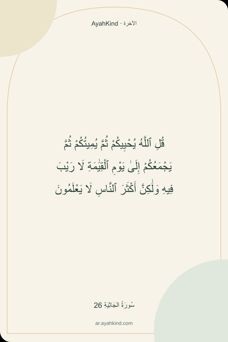 قُلِ ٱللَّهُ يُحْيِيكُمْ ثُمَّ يُمِيتُكُمْ ثُمَّ يَجْمَعُكُمْ إِلَىٰ يَوْمِ ٱلْقِيَٰمَةِ لَا رَيْبَ فِيهِ وَلَٰكِنَّ أَكْثَرَ ٱلنَّاسِ لَا يَعْلَمُونَ — سُورَةُ الجَاثِيَةِ 26