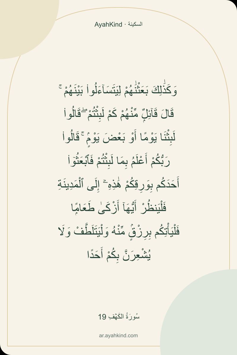 وَكَذَٰلِكَ بَعَثْنَٰهُمْ لِيَتَسَآءَلُوا۟ بَيْنَهُمْ ۚ قَالَ قَآئِلٌۭ مِّنْهُمْ كَمْ لَبِثْتُمْ ۖ قَالُوا۟ لَبِثْنَا يَوْمًا أَوْ بَعْضَ يَوْمٍۢ ۚ قَالُوا۟ رَبُّكُمْ أَعْلَمُ بِمَا لَبِثْتُمْ فَٱبْعَثُوٓا۟ أَحَدَكُم بِوَرِقِكُمْ هَٰذِهِۦٓ إِلَى ٱلْمَدِينَةِ فَلْيَنظُرْ أَيُّهَآ أَزْكَىٰ طَعَامًۭا فَلْيَأْتِكُم بِرِزْقٍۢ مِّنْهُ وَلْيَتَلَطَّفْ وَلَا يُشْعِرَنَّ بِكُمْ أَحَدًا — سُورَةُ الكَهۡفِ 19