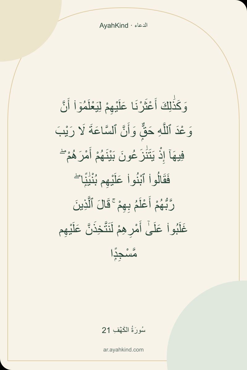 وَكَذَٰلِكَ أَعْثَرْنَا عَلَيْهِمْ لِيَعْلَمُوٓا۟ أَنَّ وَعْدَ ٱللَّهِ حَقٌّۭ وَأَنَّ ٱلسَّاعَةَ لَا رَيْبَ فِيهَآ إِذْ يَتَنَٰزَعُونَ بَيْنَهُمْ أَمْرَهُمْ ۖ فَقَالُوا۟ ٱبْنُوا۟ عَلَيْهِم بُنْيَٰنًۭا ۖ رَّبُّهُمْ أَعْلَمُ بِهِمْ ۚ قَالَ ٱلَّذِينَ غَلَبُوا۟ عَلَىٰٓ أَمْرِهِمْ لَنَتَّخِذَنَّ عَلَيْهِم مَّسْجِدًۭا — سُورَةُ الكَهۡفِ 21
