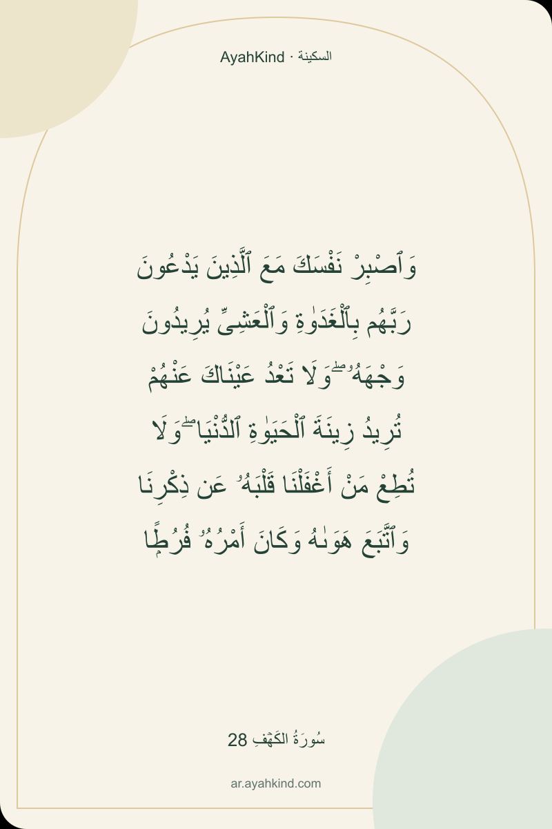 وَٱصْبِرْ نَفْسَكَ مَعَ ٱلَّذِينَ يَدْعُونَ رَبَّهُم بِٱلْغَدَوٰةِ وَٱلْعَشِىِّ يُرِيدُونَ وَجْهَهُۥ ۖ وَلَا تَعْدُ عَيْنَاكَ عَنْهُمْ تُرِيدُ زِينَةَ ٱلْحَيَوٰةِ ٱلدُّنْيَا ۖ وَلَا تُطِعْ مَنْ أَغْفَلْنَا قَلْبَهُۥ عَن ذِكْرِنَا وَٱتَّبَعَ هَوَىٰهُ وَكَانَ أَمْرُهُۥ فُرُطًۭا — سُورَةُ الكَهۡفِ 28