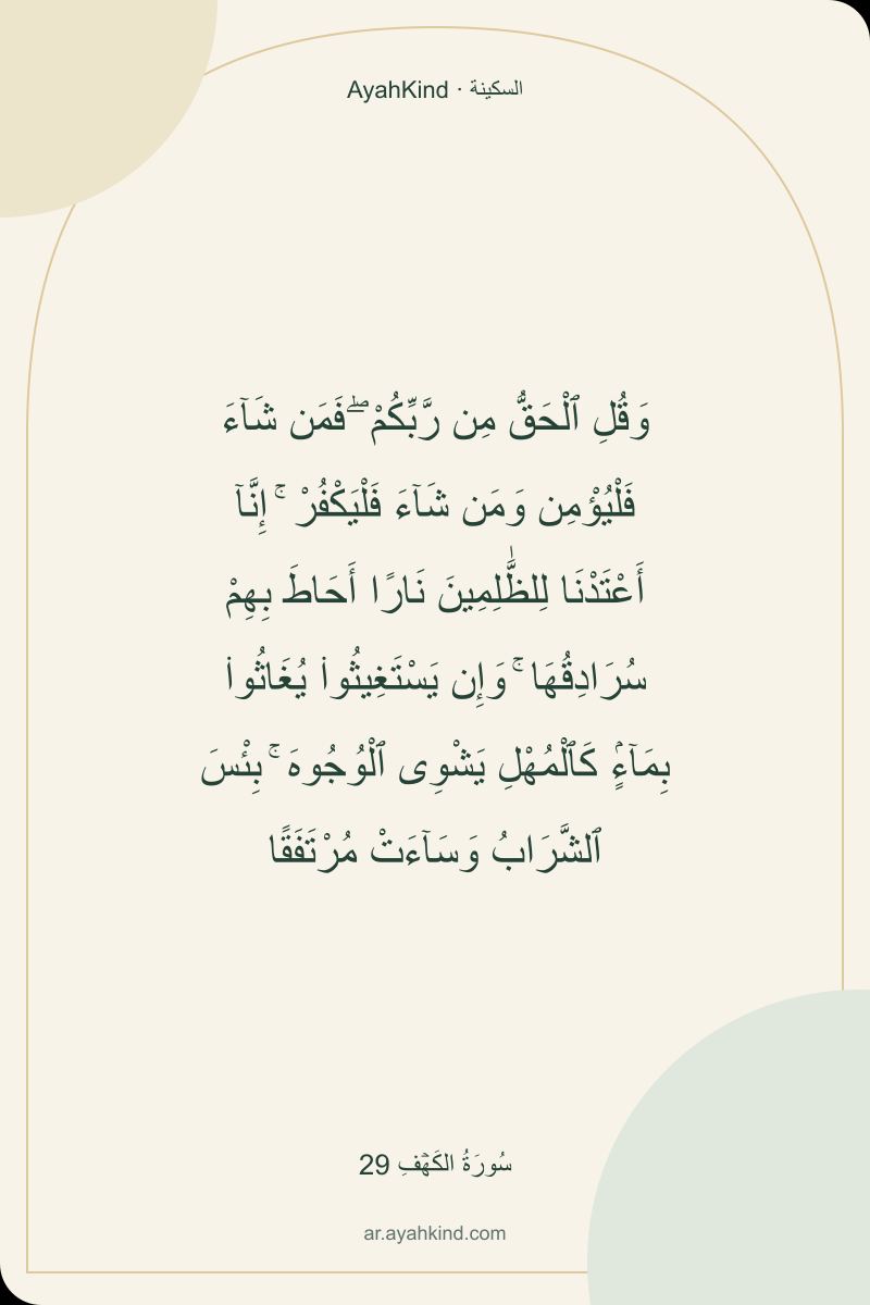 وَقُلِ ٱلْحَقُّ مِن رَّبِّكُمْ ۖ فَمَن شَآءَ فَلْيُؤْمِن وَمَن شَآءَ فَلْيَكْفُرْ ۚ إِنَّآ أَعْتَدْنَا لِلظَّٰلِمِينَ نَارًا أَحَاطَ بِهِمْ سُرَادِقُهَا ۚ وَإِن يَسْتَغِيثُوا۟ يُغَاثُوا۟ بِمَآءٍۢ كَٱلْمُهْلِ يَشْوِى ٱلْوُجُوهَ ۚ بِئْسَ ٱلشَّرَابُ وَسَآءَتْ مُرْتَفَقًا — سُورَةُ الكَهۡفِ 29