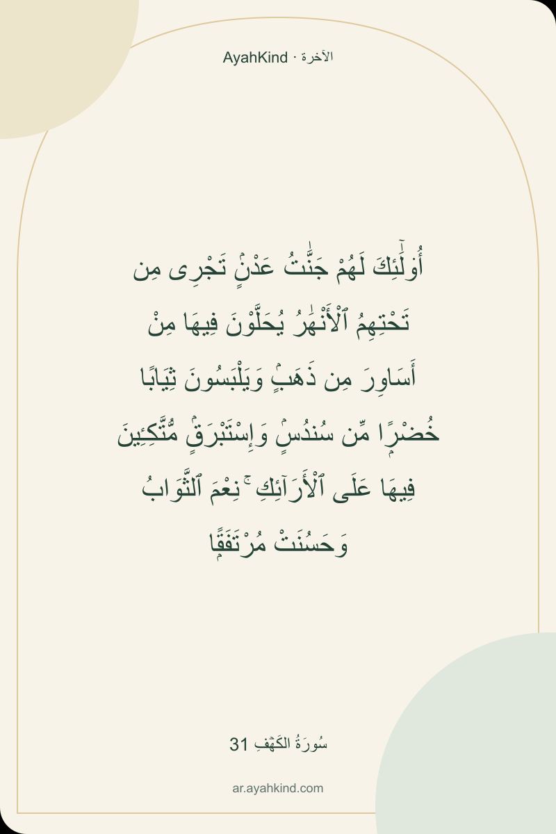 أُو۟لَٰٓئِكَ لَهُمْ جَنَّٰتُ عَدْنٍۢ تَجْرِى مِن تَحْتِهِمُ ٱلْأَنْهَٰرُ يُحَلَّوْنَ فِيهَا مِنْ أَسَاوِرَ مِن ذَهَبٍۢ وَيَلْبَسُونَ ثِيَابًا خُضْرًۭا مِّن سُندُسٍۢ وَإِسْتَبْرَقٍۢ مُّتَّكِـِٔينَ فِيهَا عَلَى ٱلْأَرَآئِكِ ۚ نِعْمَ ٱلثَّوَابُ وَحَسُنَتْ مُرْتَفَقًۭا — سُورَةُ الكَهۡفِ 31