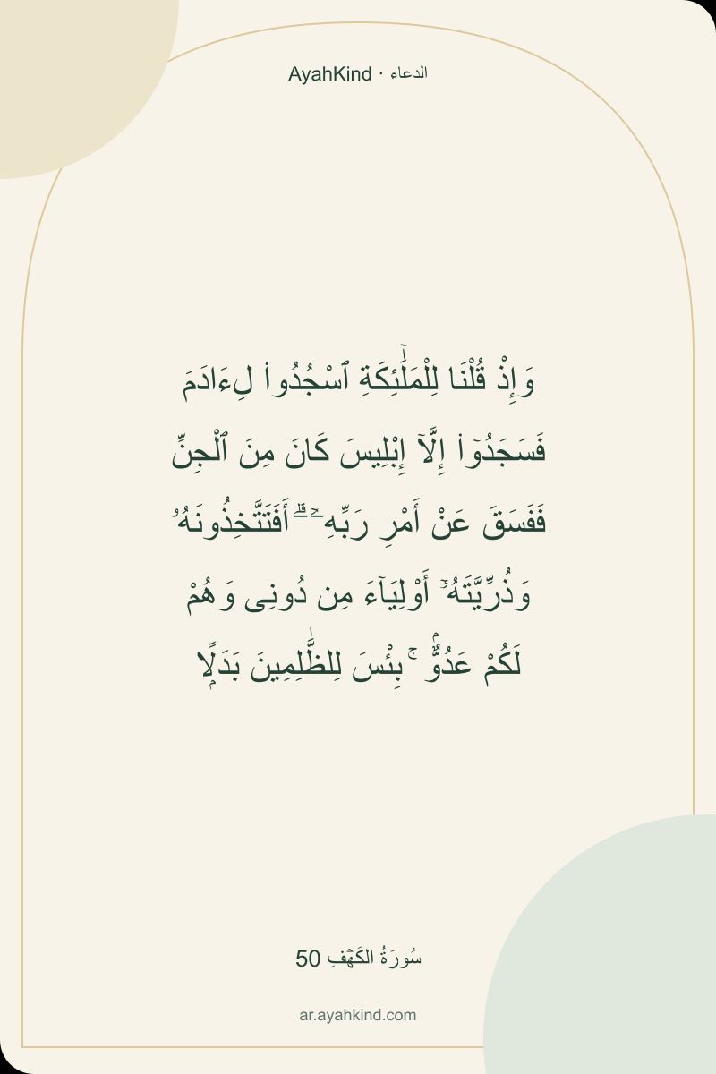 وَإِذْ قُلْنَا لِلْمَلَٰٓئِكَةِ ٱسْجُدُوا۟ لِءَادَمَ فَسَجَدُوٓا۟ إِلَّآ إِبْلِيسَ كَانَ مِنَ ٱلْجِنِّ فَفَسَقَ عَنْ أَمْرِ رَبِّهِۦٓ ۗ أَفَتَتَّخِذُونَهُۥ وَذُرِّيَّتَهُۥٓ أَوْلِيَآءَ مِن دُونِى وَهُمْ لَكُمْ عَدُوٌّۢ ۚ بِئْسَ لِلظَّٰلِمِينَ بَدَلًۭا — سُورَةُ الكَهۡفِ 50