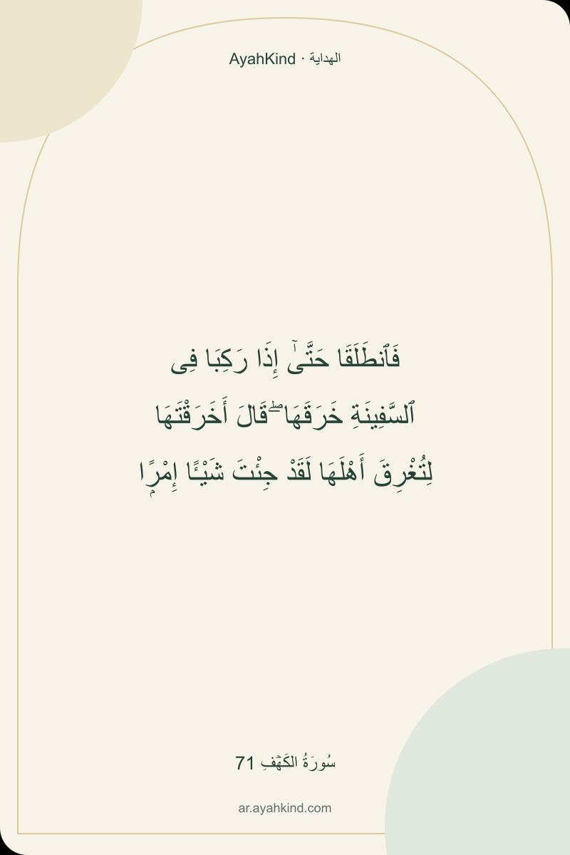 فَٱنطَلَقَا حَتَّىٰٓ إِذَا رَكِبَا فِى ٱلسَّفِينَةِ خَرَقَهَا ۖ قَالَ أَخَرَقْتَهَا لِتُغْرِقَ أَهْلَهَا لَقَدْ جِئْتَ شَيْـًٔا إِمْرًۭا — سُورَةُ الكَهۡفِ 71