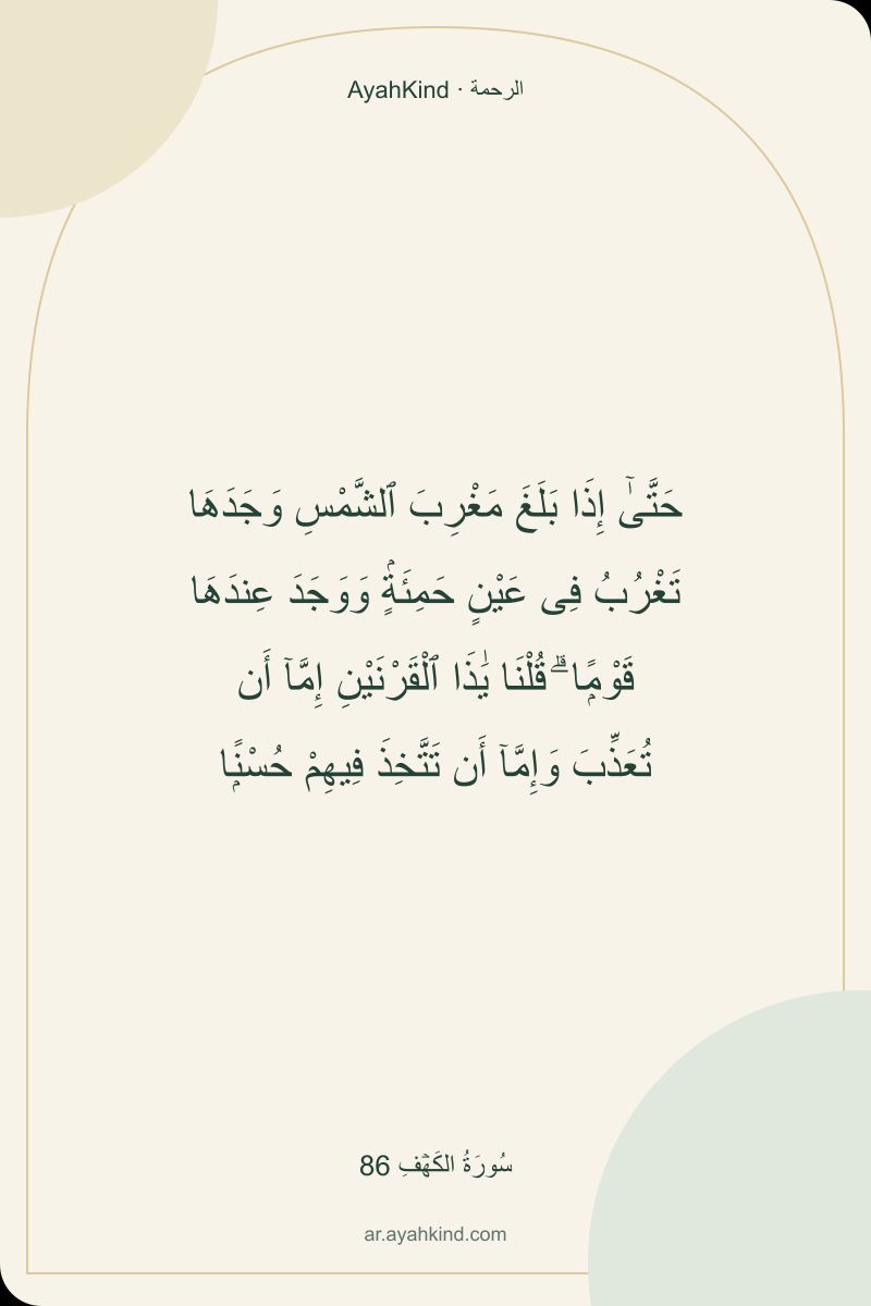 حَتَّىٰٓ إِذَا بَلَغَ مَغْرِبَ ٱلشَّمْسِ وَجَدَهَا تَغْرُبُ فِى عَيْنٍ حَمِئَةٍۢ وَوَجَدَ عِندَهَا قَوْمًۭا ۗ قُلْنَا يَٰذَا ٱلْقَرْنَيْنِ إِمَّآ أَن تُعَذِّبَ وَإِمَّآ أَن تَتَّخِذَ فِيهِمْ حُسْنًۭا — سُورَةُ الكَهۡفِ 86
