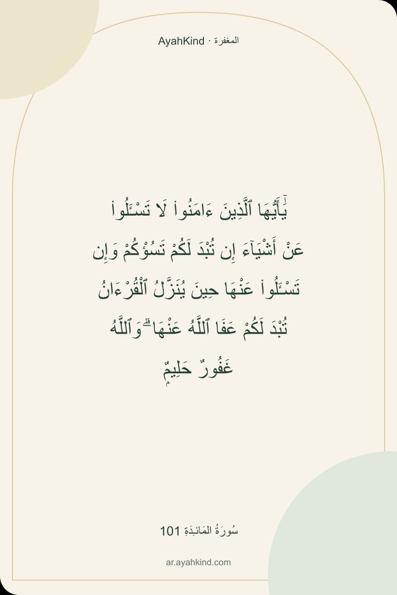يَٰٓأَيُّهَا ٱلَّذِينَ ءَامَنُوا۟ لَا تَسْـَٔلُوا۟ عَنْ أَشْيَآءَ إِن تُبْدَ لَكُمْ تَسُؤْكُمْ وَإِن تَسْـَٔلُوا۟ عَنْهَا حِينَ يُنَزَّلُ ٱلْقُرْءَانُ تُبْدَ لَكُمْ عَفَا ٱللَّهُ عَنْهَا ۗ وَٱللَّهُ غَفُورٌ حَلِيمٌۭ — سُورَةُ المَائـِدَةِ 101