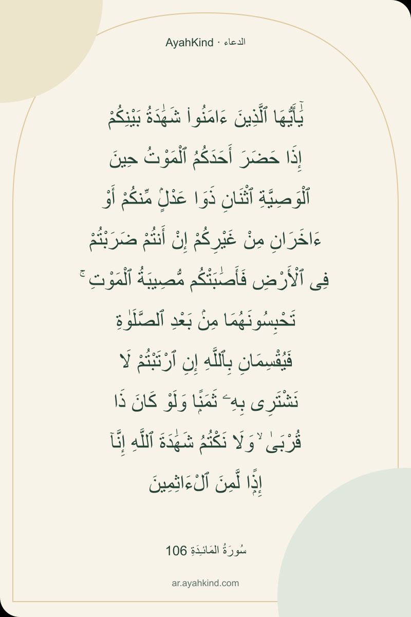 يَٰٓأَيُّهَا ٱلَّذِينَ ءَامَنُوا۟ شَهَٰدَةُ بَيْنِكُمْ إِذَا حَضَرَ أَحَدَكُمُ ٱلْمَوْتُ حِينَ ٱلْوَصِيَّةِ ٱثْنَانِ ذَوَا عَدْلٍۢ مِّنكُمْ أَوْ ءَاخَرَانِ مِنْ غَيْرِكُمْ إِنْ أَنتُمْ ضَرَبْتُمْ فِى ٱلْأَرْضِ فَأَصَٰبَتْكُم مُّصِيبَةُ ٱلْمَوْتِ ۚ تَحْبِسُونَهُمَا مِنۢ بَعْدِ ٱلصَّلَوٰةِ فَيُقْسِمَانِ بِٱللَّهِ إِنِ ٱرْتَبْتُمْ لَا نَشْتَرِى بِهِۦ ثَمَنًۭا وَلَوْ كَانَ ذَا قُرْبَىٰ ۙ وَلَا نَكْتُمُ شَهَٰدَةَ ٱللَّهِ إِنَّآ إِذًۭا لَّمِنَ ٱلْءَاثِمِينَ — سُورَةُ المَائـِدَةِ 106