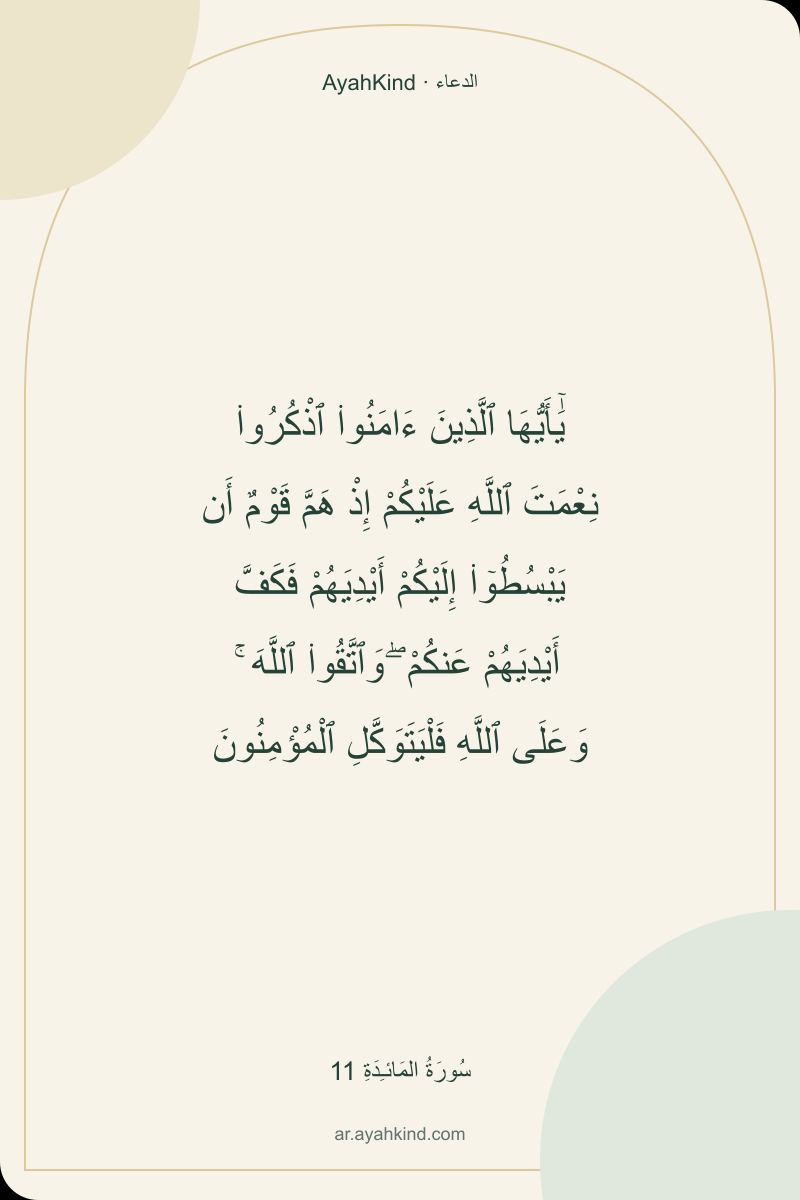 يَٰٓأَيُّهَا ٱلَّذِينَ ءَامَنُوا۟ ٱذْكُرُوا۟ نِعْمَتَ ٱللَّهِ عَلَيْكُمْ إِذْ هَمَّ قَوْمٌ أَن يَبْسُطُوٓا۟ إِلَيْكُمْ أَيْدِيَهُمْ فَكَفَّ أَيْدِيَهُمْ عَنكُمْ ۖ وَٱتَّقُوا۟ ٱللَّهَ ۚ وَعَلَى ٱللَّهِ فَلْيَتَوَكَّلِ ٱلْمُؤْمِنُونَ — سُورَةُ المَائـِدَةِ 11