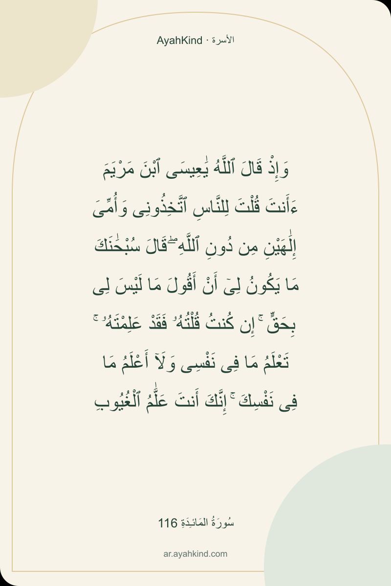 وَإِذْ قَالَ ٱللَّهُ يَٰعِيسَى ٱبْنَ مَرْيَمَ ءَأَنتَ قُلْتَ لِلنَّاسِ ٱتَّخِذُونِى وَأُمِّىَ إِلَٰهَيْنِ مِن دُونِ ٱللَّهِ ۖ قَالَ سُبْحَٰنَكَ مَا يَكُونُ لِىٓ أَنْ أَقُولَ مَا لَيْسَ لِى بِحَقٍّ ۚ إِن كُنتُ قُلْتُهُۥ فَقَدْ عَلِمْتَهُۥ ۚ تَعْلَمُ مَا فِى نَفْسِى وَلَآ أَعْلَمُ مَا فِى نَفْسِكَ ۚ إِنَّكَ أَنتَ عَلَّٰمُ ٱلْغُيُوبِ — سُورَةُ المَائـِدَةِ 116