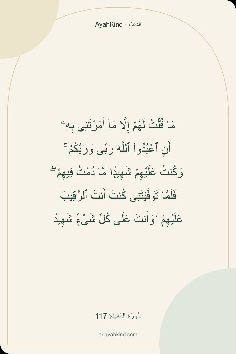 مَا قُلْتُ لَهُمْ إِلَّا مَآ أَمَرْتَنِى بِهِۦٓ أَنِ ٱعْبُدُوا۟ ٱللَّهَ رَبِّى وَرَبَّكُمْ ۚ وَكُنتُ عَلَيْهِمْ شَهِيدًۭا مَّا دُمْتُ فِيهِمْ ۖ فَلَمَّا تَوَفَّيْتَنِى كُنتَ أَنتَ ٱلرَّقِيبَ عَلَيْهِمْ ۚ وَأَنتَ عَلَىٰ كُلِّ شَىْءٍۢ شَهِيدٌ — سُورَةُ المَائـِدَةِ 117