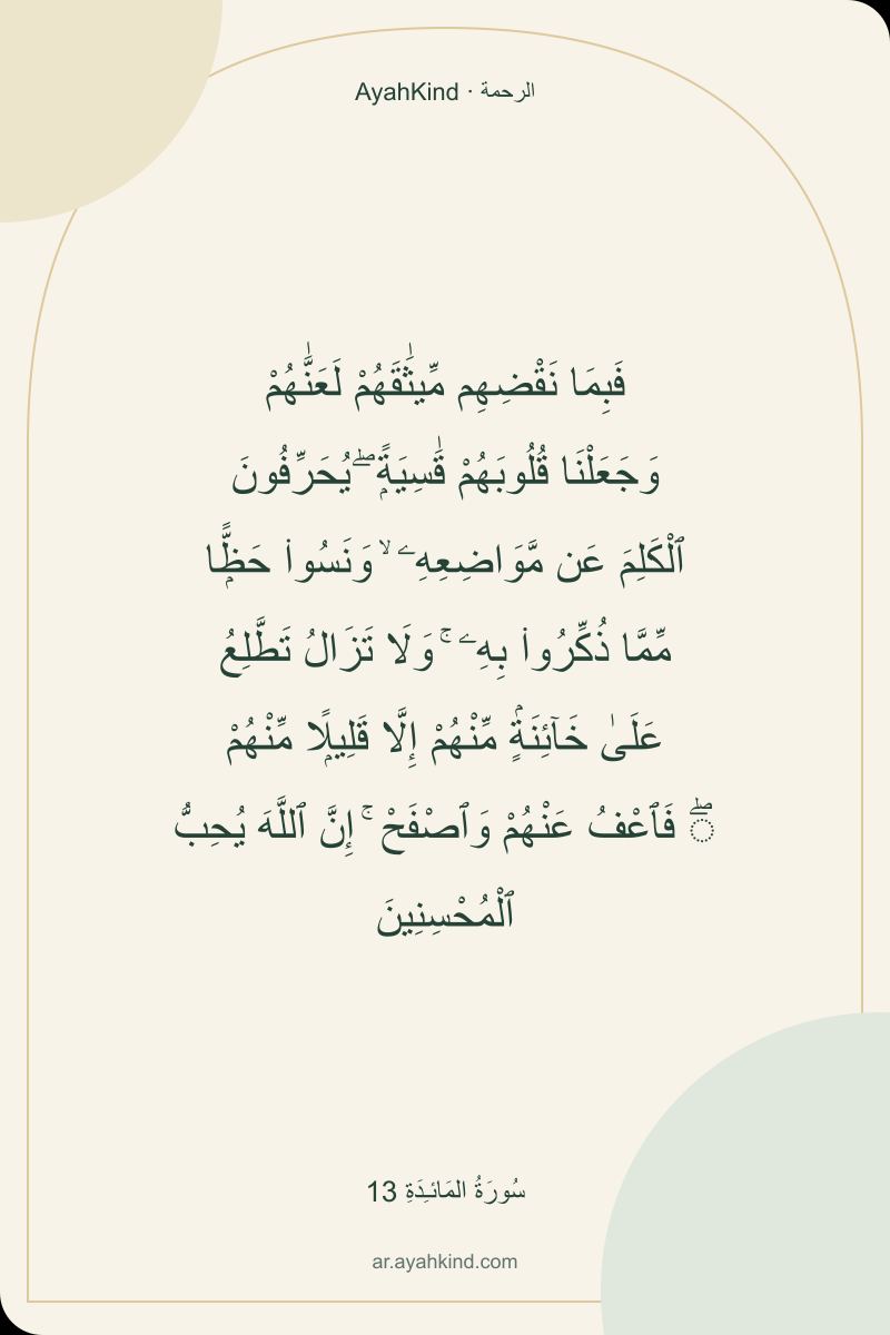 فَبِمَا نَقْضِهِم مِّيثَٰقَهُمْ لَعَنَّٰهُمْ وَجَعَلْنَا قُلُوبَهُمْ قَٰسِيَةًۭ ۖ يُحَرِّفُونَ ٱلْكَلِمَ عَن مَّوَاضِعِهِۦ ۙ وَنَسُوا۟ حَظًّۭا مِّمَّا ذُكِّرُوا۟ بِهِۦ ۚ وَلَا تَزَالُ تَطَّلِعُ عَلَىٰ خَآئِنَةٍۢ مِّنْهُمْ إِلَّا قَلِيلًۭا مِّنْهُمْ ۖ فَٱعْفُ عَنْهُمْ وَٱصْفَحْ ۚ إِنَّ ٱللَّهَ يُحِبُّ ٱلْمُحْسِنِينَ — سُورَةُ المَائـِدَةِ 13