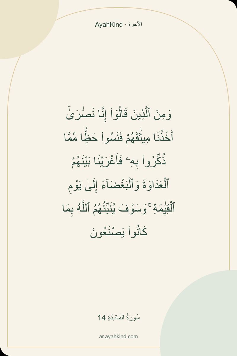 وَمِنَ ٱلَّذِينَ قَالُوٓا۟ إِنَّا نَصَٰرَىٰٓ أَخَذْنَا مِيثَٰقَهُمْ فَنَسُوا۟ حَظًّۭا مِّمَّا ذُكِّرُوا۟ بِهِۦ فَأَغْرَيْنَا بَيْنَهُمُ ٱلْعَدَاوَةَ وَٱلْبَغْضَآءَ إِلَىٰ يَوْمِ ٱلْقِيَٰمَةِ ۚ وَسَوْفَ يُنَبِّئُهُمُ ٱللَّهُ بِمَا كَانُوا۟ يَصْنَعُونَ — سُورَةُ المَائـِدَةِ 14
