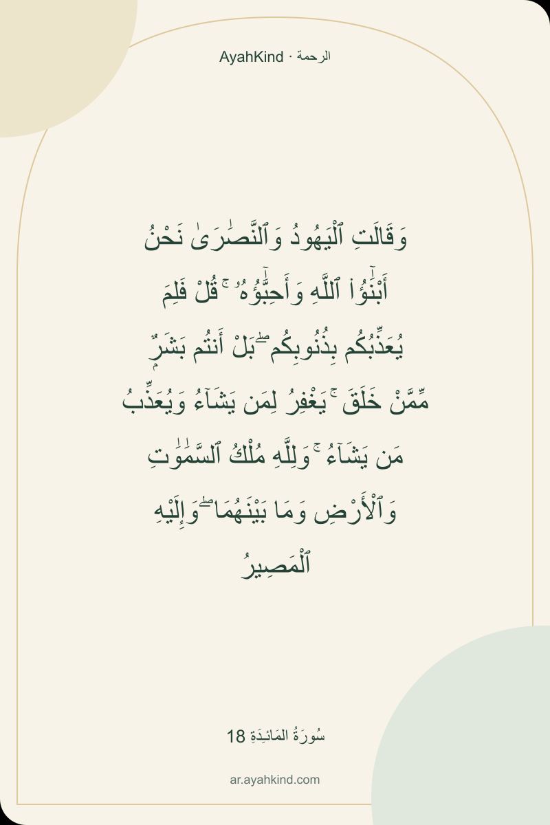 وَقَالَتِ ٱلْيَهُودُ وَٱلنَّصَٰرَىٰ نَحْنُ أَبْنَٰٓؤُا۟ ٱللَّهِ وَأَحِبَّٰٓؤُهُۥ ۚ قُلْ فَلِمَ يُعَذِّبُكُم بِذُنُوبِكُم ۖ بَلْ أَنتُم بَشَرٌۭ مِّمَّنْ خَلَقَ ۚ يَغْفِرُ لِمَن يَشَآءُ وَيُعَذِّبُ مَن يَشَآءُ ۚ وَلِلَّهِ مُلْكُ ٱلسَّمَٰوَٰتِ وَٱلْأَرْضِ وَمَا بَيْنَهُمَا ۖ وَإِلَيْهِ ٱلْمَصِيرُ — سُورَةُ المَائـِدَةِ 18