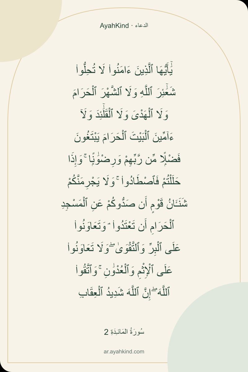 يَٰٓأَيُّهَا ٱلَّذِينَ ءَامَنُوا۟ لَا تُحِلُّوا۟ شَعَٰٓئِرَ ٱللَّهِ وَلَا ٱلشَّهْرَ ٱلْحَرَامَ وَلَا ٱلْهَدْىَ وَلَا ٱلْقَلَٰٓئِدَ وَلَآ ءَآمِّينَ ٱلْبَيْتَ ٱلْحَرَامَ يَبْتَغُونَ فَضْلًۭا مِّن رَّبِّهِمْ وَرِضْوَٰنًۭا ۚ وَإِذَا حَلَلْتُمْ فَٱصْطَادُوا۟ ۚ وَلَا يَجْرِمَنَّكُمْ شَنَـَٔانُ قَوْمٍ أَن صَدُّوكُمْ عَنِ ٱلْمَسْجِدِ ٱلْحَرَامِ أَن تَعْتَدُوا۟ ۘ وَتَعَاوَنُوا۟ عَلَى ٱلْبِرِّ وَٱلتَّقْوَىٰ ۖ وَلَا تَعَاوَنُوا۟ عَلَى ٱلْإِثْمِ وَٱلْعُدْوَٰنِ ۚ وَٱتَّقُوا۟ ٱللَّهَ ۖ إِنَّ ٱللَّهَ شَدِيدُ ٱلْعِقَابِ — سُورَةُ المَائـِدَةِ 2